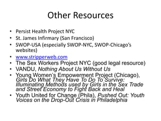 Other Resources
• Persist Health Project NYC
• St. James Infirmary (San Francisco)
• SWOP-USA (especially SWOP-NYC, SWOP-Chicago’s
websites)
• www.stripperweb.com
• The Sex Workers Project NYC (good legal resource)
• VANDU, Nothing About Us Without Us
• Young Women’s Empowerment Project (Chicago),
Girls Do What They Have To Do To Survive:
Illuminating Methods used by Girls in the Sex Trade
and Street Economy to Fight Back and Heal
• Youth United for Change (Phila), Pushed Out: Youth
Voices on the Drop-Out Crisis in Philadelphia

 