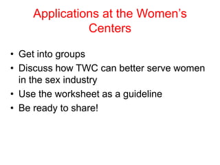 Applications at the Women’s
Centers
• Get into groups
• Discuss how TWC can better serve women
in the sex industry
• Use the worksheet as a guideline
• Be ready to share!

 