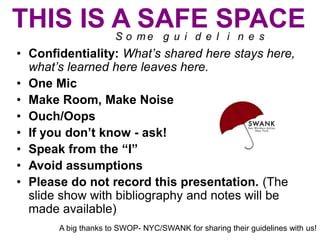 THIS IS A SAFE SPACE
S o me g u i d e l i n e s

• Confidentiality: What’s shared here stays here,
what’s learned here leaves here.
• One Mic
• Make Room, Make Noise
• Ouch/Oops
• If you don’t know - ask!
• Speak from the “I”
• Avoid assumptions
• Please do not record this presentation. (The
slide show with bibliography and notes will be
made available)
A big thanks to SWOP- NYC/SWANK for sharing their guidelines with us!

 