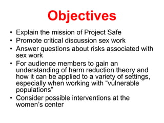 Objectives
• Explain the mission of Project Safe
• Promote critical discussion sex work
• Answer questions about risks associated with
sex work
• For audience members to gain an
understanding of harm reduction theory and
how it can be applied to a variety of settings,
especially when working with “vulnerable
populations”
• Consider possible interventions at the
women’s center

 