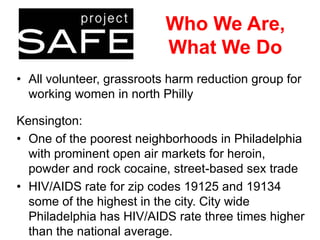 Who We Are,
What We Do
• All volunteer, grassroots harm reduction group for
working women in north Philly
Kensington:
• One of the poorest neighborhoods in Philadelphia
with prominent open air markets for heroin,
powder and rock cocaine, street-based sex trade
• HIV/AIDS rate for zip codes 19125 and 19134
some of the highest in the city. City wide
Philadelphia has HIV/AIDS rate three times higher
than the national average.

 