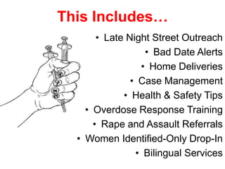 This Includes…
• Late Night Street Outreach
• Bad Date Alerts
• Home Deliveries
• Case Management
• Health & Safety Tips
• Overdose Response Training
• Rape and Assault Referrals
• Women Identified-Only Drop-In
• Bilingual Services

 
