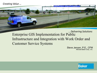 Creating Value …




                                            … Delivering Solutions
        Enterprise GIS Implementation for Public
        Infrastructure and Integration with Work Order and
        Customer Service Systems
                                           Steve Jencen, P.E., CFM
                                                   Michael Baker Corp., Inc.
 