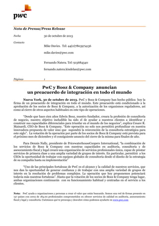 Nota de Prensa/Press Release
Fecha

30 de 0ctubre de 2013

Contacto

Mike Davies. Tel: 44(0)7803974136
mike.davies@pwc.com
Fernando Natera. Tel: 915684340
fernando.natera.kindelan@pwc.com
Páginas

1

PwC y Booz & Company anuncian
un preacuerdo de integración en todo el mundo
Nueva York, 30 de octubre de 2013. PwC y Booz & Company han hecho pública hoy la
firma de un preacuerdo de integración en todo el mundo. Este preacuerdo está condicionado a la
aprobación de los socios de Booz & Company, a la autorización de los organismos reguladores, así
como al cierre de otros aspectos habituales en este tipo de operaciones.
“Desde que hace cien años Edwin Booz, nuestro fundador, creara la profesión de consultoría
de negocio, nuestro objetivo ineludible ha sido el de ayudar a nuestros clientes a identificar y
construir sus capacidades diferenciales para triunfar en el mundo de los negocios”, explica Cesare R.
Mainardi, CEO de Booz & Company. “Este operación no solo nos permitirá profundizar en nuestra
innovadora propuesta de valor sino que supondrá la reinvención de la consultoría estratégica para
este siglo”. La votación de la operación por parte de los socios de Booz & Company está prevista para
el próximo mes de diciembre y el consiguiente anuncio del cierre de la misma para finales de año.
Para Dennis Nally, presidente de PricewaterhouseCoopers International, “la combinación de
los servicios de Booz & Company con nuestras capacidades en auditoría, consultoría y de
asesoramiento fiscal y legal creará una organización de servicios profesionales única, capaz de prestar
servicios de primera clase a una amplia variedad de grupos de interés. En particular, permitirá a los
CEOs la oportunidad de trabajar con equipos globales de consultoría desde el diseño de la estrategia
de su compañía hasta su implementación”
“Uno de las principales fortalezas de PwC es el alcance y la calidad de nuestros servicios, que
nos dan la oportunidad de generar confianza y de trabajar con una amplia variedad de grupos de
interés en la resolución de problemas complejos. La operación que hoy proponemos potenciará
todavía más nuestras fortalezas”. Hasta que la votación de los socios de Booz & Company tenga lugar,
ambas organizaciones continuarán con su funcionamiento habitual y centradas en el servicio a los
clientes.
Nota: PwC ayuda a organizaciones y personas a crear el valor que están buscando. Somos una red de firmas presente en
157 países con cerca de 184.00 profesionales comprometidos en ofrecer servicios de calidad en auditoría, asesoramiento
fiscal y legal y consultoría. Cuéntanos qué te preocupa y descubre cómo podemos ayudarte en www.pwc.com

 