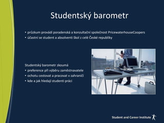 Studentský barometr 
• průzkum provádí poradenská a konzultační společnost PricewaterhouseCoopers 
• účastní se student a absolventi škol z celé České republiky 
Studentský barometr zkoumá 
• preference při výběru zaměstnavatele 
• ochotu cestovat a pracovat v zahraničí 
• kde a jak hledají studenti práci 
 