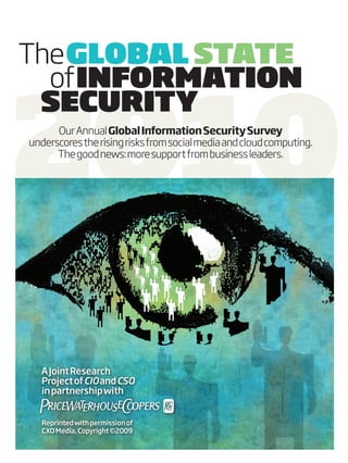 the GLOBAL STATE



2010
  of INFORMATION
 SECURITY
      our annual Global Information Security Survey
underscores the rising risks from social media and cloud computing.
      the good news: more support from business leaders.




  A Joint Research
  Project of CIO and CSO
  in partnership with


   Reprinted with permission of
   CXO Media, Copyright ©2009
 