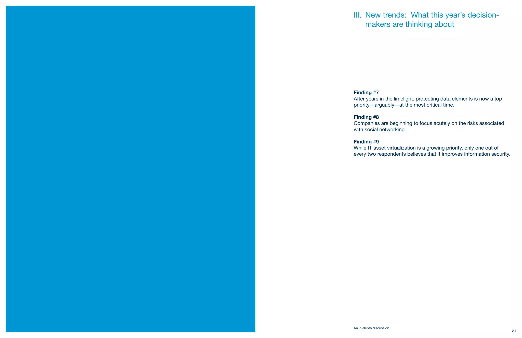 III. New trends: What this year’s decision-
          makers are thinking about




     Finding #7
     After years in the limelight, protecting data elements is now a top
     priority—arguably—at the most critical time.

     Finding #8
     Companies are beginning to focus acutely on the risks associated
     with social networking.

     Finding #9
     While IT asset virtualization is a growing priority, only one out of
     every two respondents believes that it improves information security.




     An in-depth discussion
20                                                                           21
 