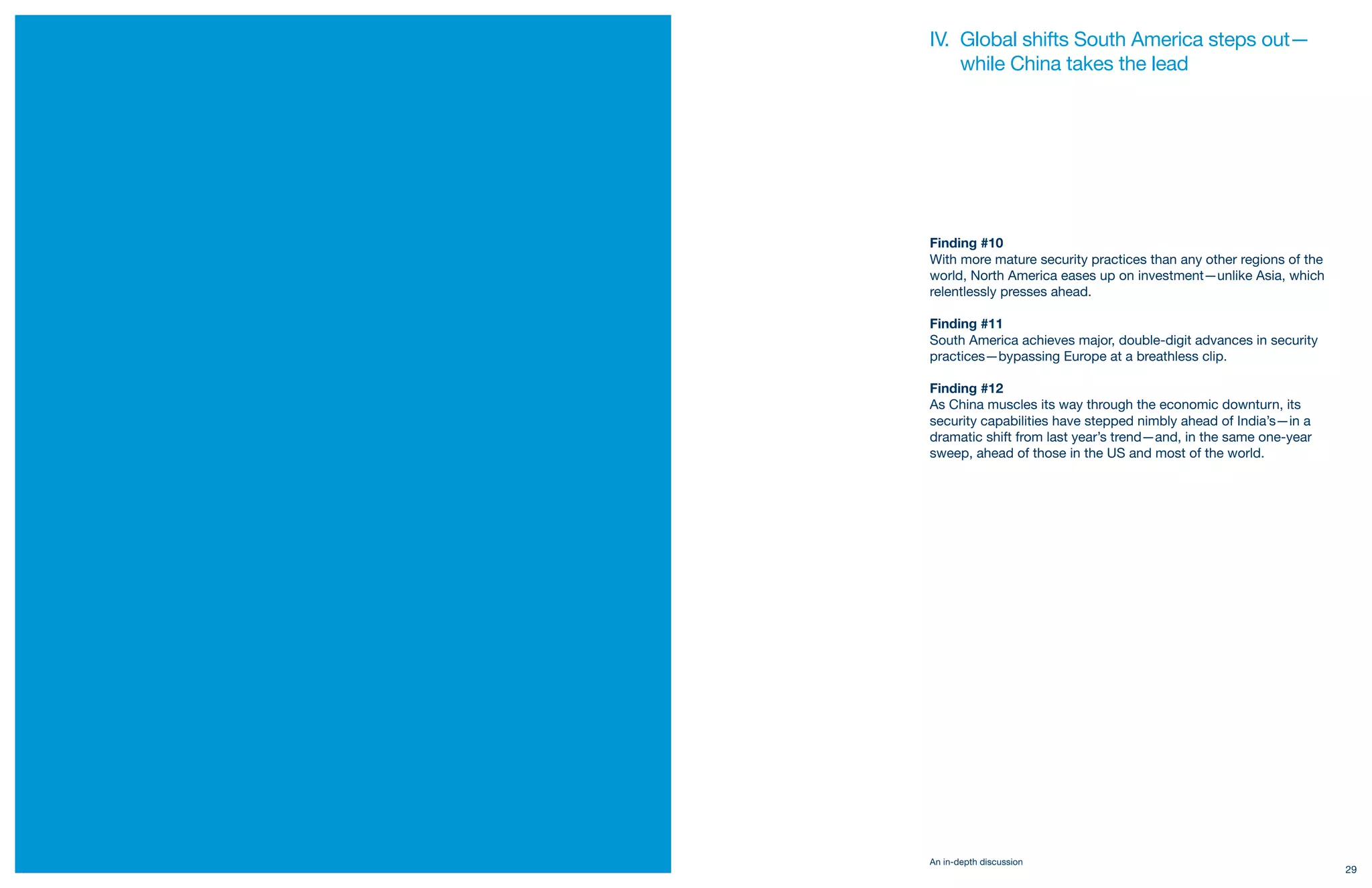 IV. Global shifts South America steps out—
         while China takes the lead




     Finding #10
     With more mature security practices than any other regions of the
     world, North America eases up on investment—unlike Asia, which
     relentlessly presses ahead.

     Finding #11
     South America achieves major, double-digit advances in security
     practices—bypassing Europe at a breathless clip.

     Finding #12
     As China muscles its way through the economic downturn, its
     security capabilities have stepped nimbly ahead of India’s—in a
     dramatic shift from last year’s trend—and, in the same one-year
     sweep, ahead of those in the US and most of the world.




     An in-depth discussion
28                                                                       29
 