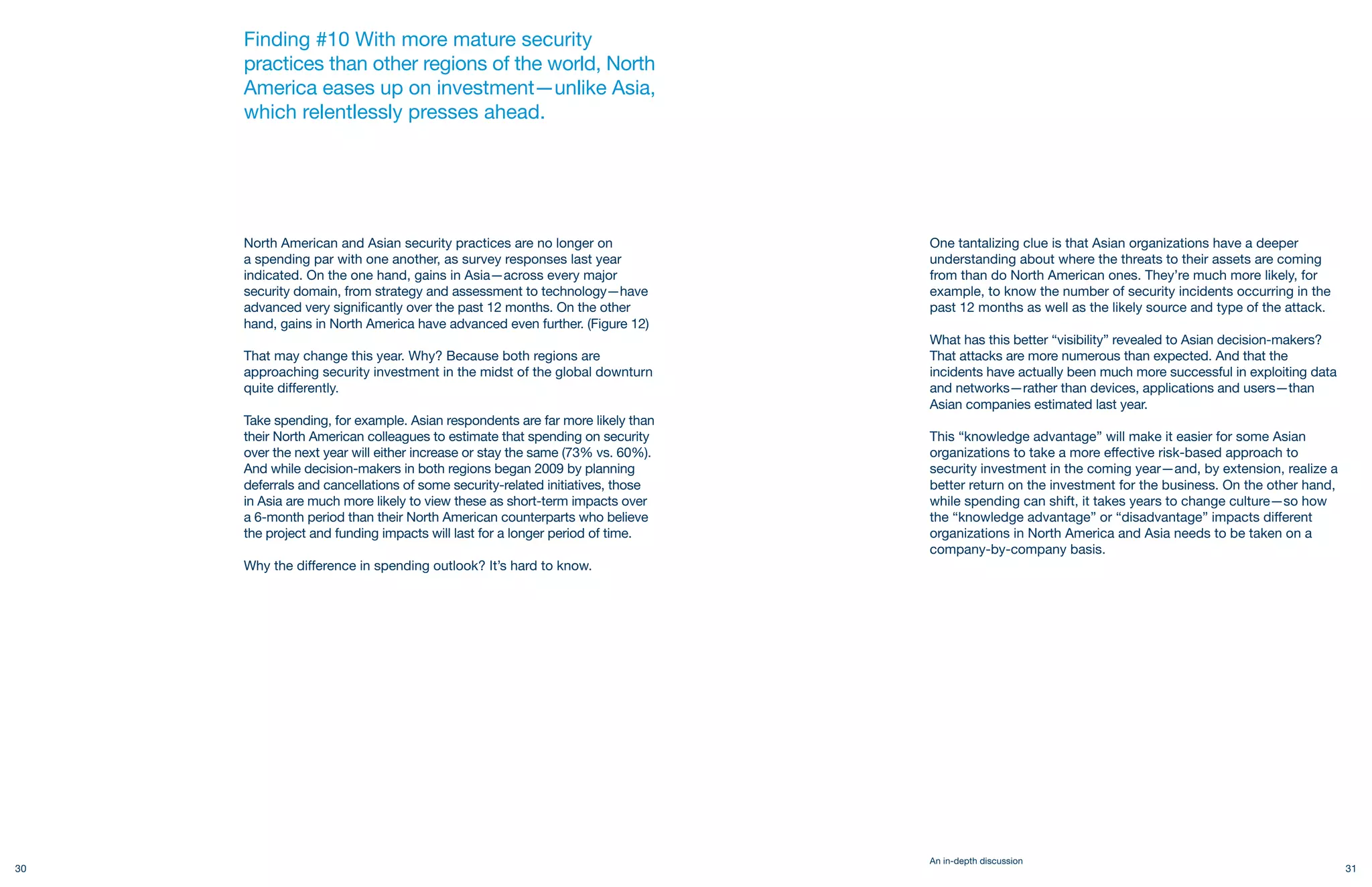 Finding #10 With more mature security
     practices than other regions of the world, North
     America eases up on investment—unlike Asia,
     which relentlessly presses ahead.




     North American and Asian security practices are no longer on              One tantalizing clue is that Asian organizations have a deeper
     a spending par with one another, as survey responses last year            understanding about where the threats to their assets are coming
     indicated. On the one hand, gains in Asia—across every major              from than do North American ones. They’re much more likely, for
     security domain, from strategy and assessment to technology—have          example, to know the number of security incidents occurring in the
     advanced very significantly over the past 12 months. On the other         past 12 months as well as the likely source and type of the attack.
     hand, gains in North America have advanced even further. (Figure 12)
                                                                               What has this better “visibility” revealed to Asian decision-makers?
     That may change this year. Why? Because both regions are                  That attacks are more numerous than expected. And that the
     approaching security investment in the midst of the global downturn       incidents have actually been much more successful in exploiting data
     quite differently.                                                        and networks—rather than devices, applications and users—than
                                                                               Asian companies estimated last year.
     Take spending, for example. Asian respondents are far more likely than
     their North American colleagues to estimate that spending on security     This “knowledge advantage” will make it easier for some Asian
     over the next year will either increase or stay the same (73% vs. 60%).   organizations to take a more effective risk-based approach to
     And while decision-makers in both regions began 2009 by planning          security investment in the coming year—and, by extension, realize a
     deferrals and cancellations of some security-related initiatives, those   better return on the investment for the business. On the other hand,
     in Asia are much more likely to view these as short-term impacts over     while spending can shift, it takes years to change culture—so how
     a 6-month period than their North American counterparts who believe       the “knowledge advantage” or “disadvantage” impacts different
     the project and funding impacts will last for a longer period of time.    organizations in North America and Asia needs to be taken on a
                                                                               company-by-company basis.
     Why the difference in spending outlook? It’s hard to know.




                                                                               An in-depth discussion
30                                                                                                                                                    31
 