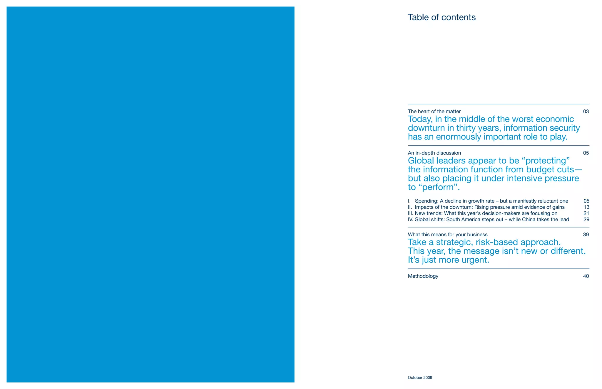 Table of contents




    The heart of the matter                                                   03
    Today, in the middle of the worst economic
    downturn in thirty years, information security
    has an enormously important role to play.
    An in-depth discussion                                                    05
    Global leaders appear to be “protecting”
    the information function from budget cuts—
    but also placing it under intensive pressure
    to “perform”.
    I. Spending: A decline in growth rate – but a manifestly reluctant one    05
    II. Impacts of the downturn: Rising pressure amid evidence of gains       13
    III. New trends: What this year’s decision-makers are focusing on         21
    IV. Global shifts: South America steps out – while China takes the lead   29

    What this means for your business                                         39
    Take a strategic, risk-based approach.
    This year, the message isn’t new or different.
    It’s just more urgent.
    Methodology                                                               40




    October 2009
2
 