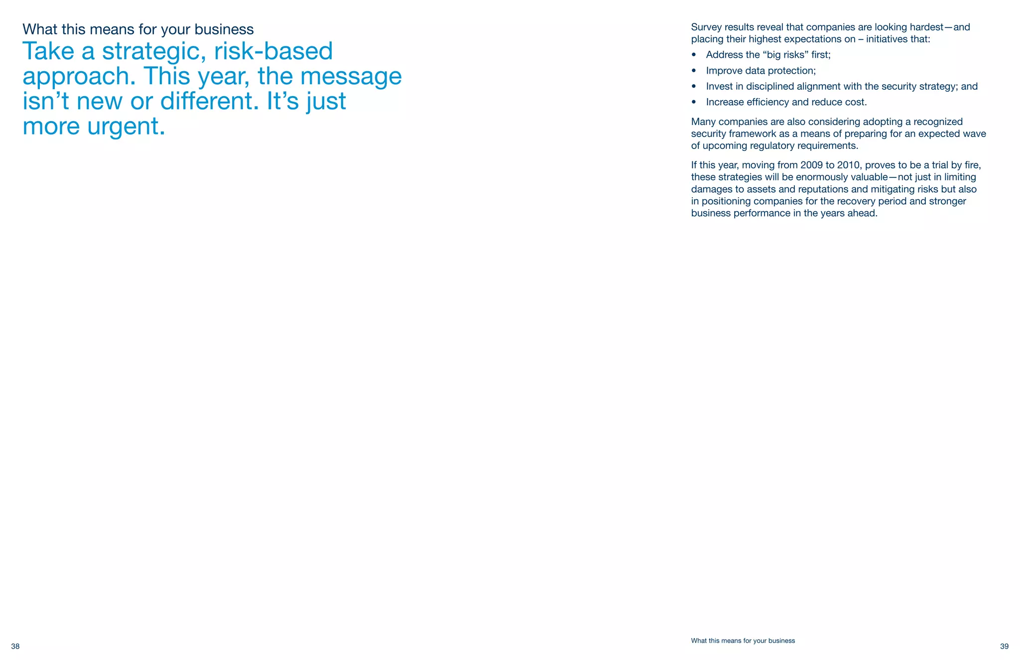 What this means for your business   Survey results reveal that companies are looking hardest—and
                                         placing their highest expectations on – initiatives that:
     Take a strategic, risk-based        •   Address the “big risks” first;

     approach. This year, the message    •
                                         •
                                             Improve data protection;
                                             Invest in disciplined alignment with the security strategy; and
     isn’t new or different. It’s just   •   Increase efficiency and reduce cost.

     more urgent.                        Many companies are also considering adopting a recognized
                                         security framework as a means of preparing for an expected wave
                                         of upcoming regulatory requirements.
                                         If this year, moving from 2009 to 2010, proves to be a trial by fire,
                                         these strategies will be enormously valuable—not just in limiting
                                         damages to assets and reputations and mitigating risks but also
                                         in positioning companies for the recovery period and stronger
                                         business performance in the years ahead.




                                         What this means for your business
38                                                                                                               39
 