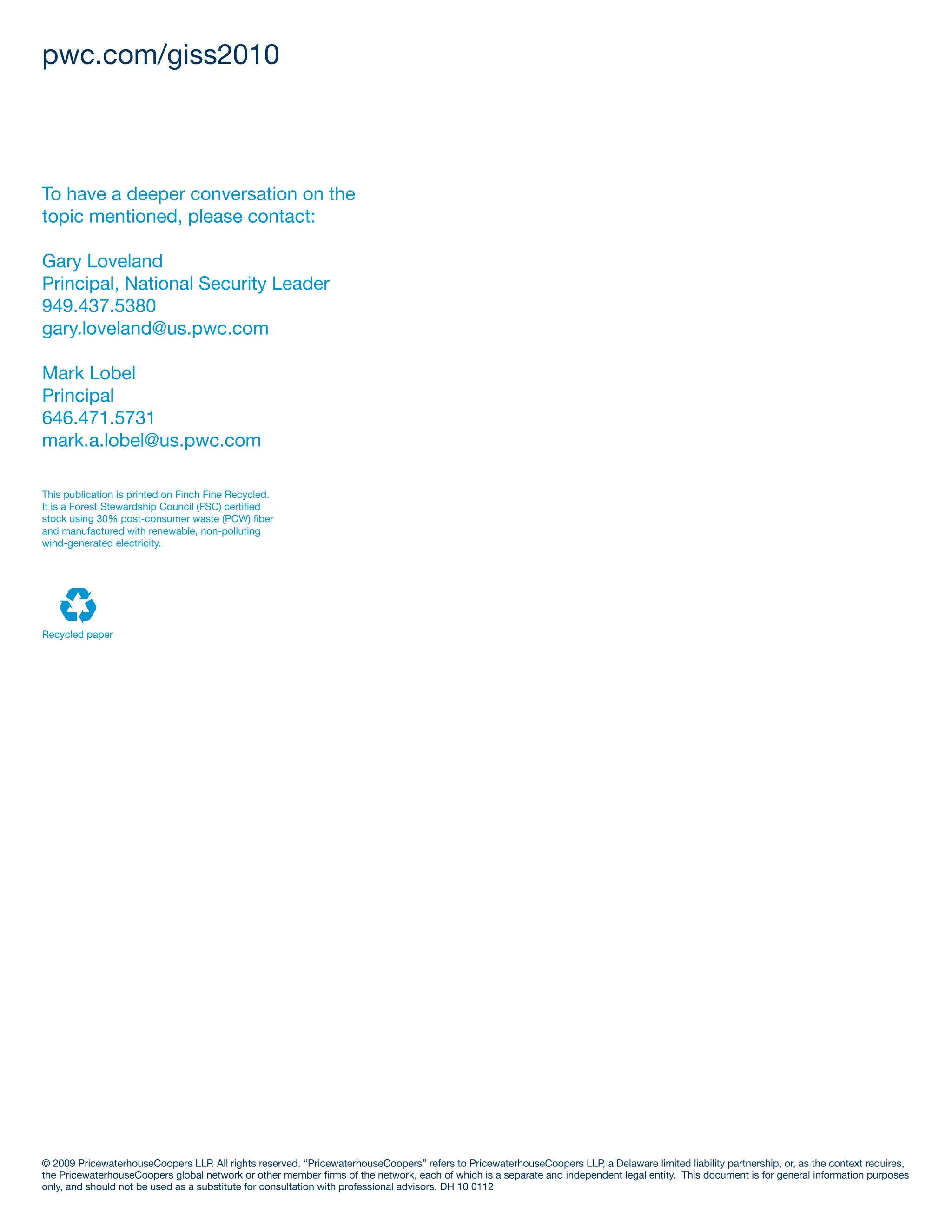pwc.com/giss2010



To have a deeper conversation on the
topic mentioned, please contact:

Gary Loveland
Principal, National Security Leader
949.437.5380
gary.loveland@us.pwc.com

Mark Lobel
Principal
646.471.5731
mark.a.lobel@us.pwc.com

This publication is printed on Finch Fine Recycled.
It is a Forest Stewardship Council (FSC) certified
stock using 30% post-consumer waste (PCW) fiber
and manufactured with renewable, non-polluting
wind-generated electricity.




Recycled paper




© 2009 PricewaterhouseCoopers LLP. All rights reserved. “PricewaterhouseCoopers” refers to PricewaterhouseCoopers LLP, a Delaware limited liability partnership, or, as the context requires,
the PricewaterhouseCoopers global network or other member firms of the network, each of which is a separate and independent legal entity. This document is for general information purposes
only, and should not be used as a substitute for consultation with professional advisors. DH 10 0112
 