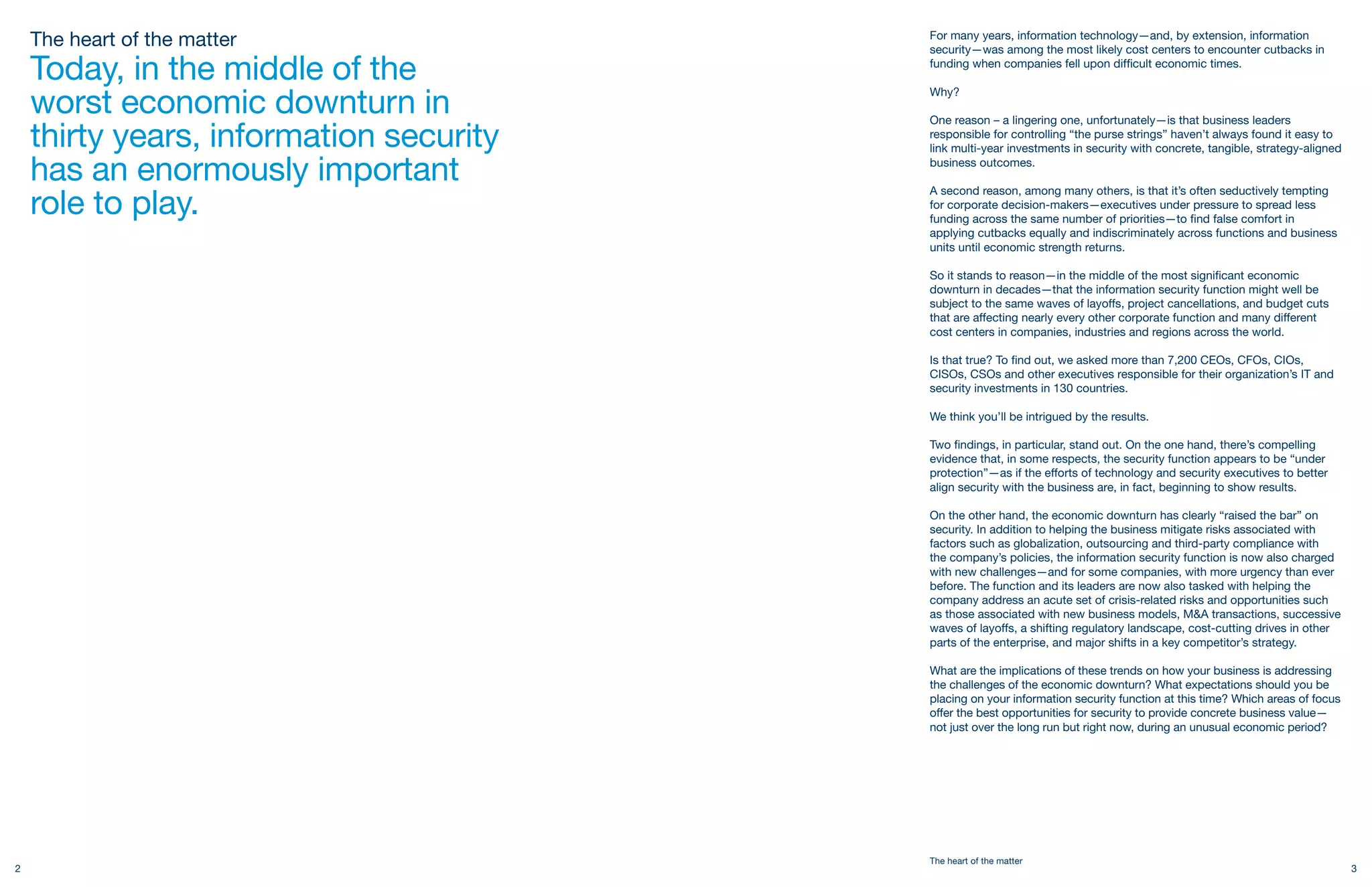 The heart of the matter              For many years, information technology—and, by extension, information
                                         security—was among the most likely cost centers to encounter cutbacks in

    Today, in the middle of the          funding when companies fell upon difficult economic times.


    worst economic downturn in
                                         Why?

                                         One reason – a lingering one, unfortunately—is that business leaders
    thirty years, information security   responsible for controlling “the purse strings” haven’t always found it easy to
                                         link multi-year investments in security with concrete, tangible, strategy-aligned

    has an enormously important          business outcomes.



    role to play.
                                         A second reason, among many others, is that it’s often seductively tempting
                                         for corporate decision-makers—executives under pressure to spread less
                                         funding across the same number of priorities—to find false comfort in
                                         applying cutbacks equally and indiscriminately across functions and business
                                         units until economic strength returns.

                                         So it stands to reason—in the middle of the most significant economic
                                         downturn in decades—that the information security function might well be
                                         subject to the same waves of layoffs, project cancellations, and budget cuts
                                         that are affecting nearly every other corporate function and many different
                                         cost centers in companies, industries and regions across the world.

                                         Is that true? To find out, we asked more than 7,200 CEOs, CFOs, CIOs,
                                         CISOs, CSOs and other executives responsible for their organization’s IT and
                                         security investments in 130 countries.

                                         We think you’ll be intrigued by the results.

                                         Two findings, in particular, stand out. On the one hand, there’s compelling
                                         evidence that, in some respects, the security function appears to be “under
                                         protection”—as if the efforts of technology and security executives to better
                                         align security with the business are, in fact, beginning to show results.

                                         On the other hand, the economic downturn has clearly “raised the bar” on
                                         security. In addition to helping the business mitigate risks associated with
                                         factors such as globalization, outsourcing and third-party compliance with
                                         the company’s policies, the information security function is now also charged
                                         with new challenges—and for some companies, with more urgency than ever
                                         before. The function and its leaders are now also tasked with helping the
                                         company address an acute set of crisis-related risks and opportunities such
                                         as those associated with new business models, M&A transactions, successive
                                         waves of layoffs, a shifting regulatory landscape, cost-cutting drives in other
                                         parts of the enterprise, and major shifts in a key competitor’s strategy.

                                         What are the implications of these trends on how your business is addressing
                                         the challenges of the economic downturn? What expectations should you be
                                         placing on your information security function at this time? Which areas of focus
                                         offer the best opportunities for security to provide concrete business value—
                                         not just over the long run but right now, during an unusual economic period?




                                         The heart of the matter
2                                                                                                                            3
 