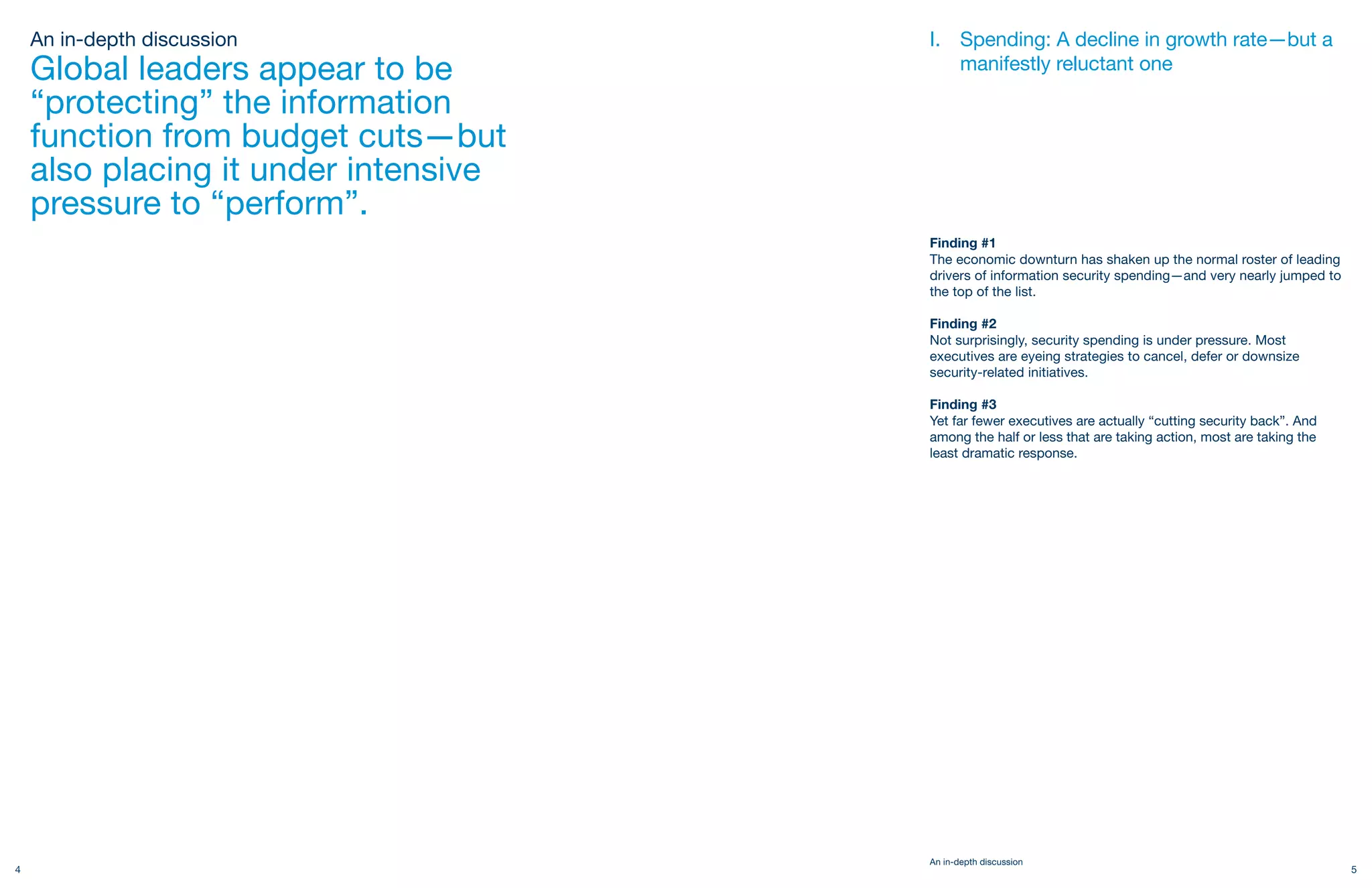 An in-depth discussion            I. Spending: A decline in growth rate—but a
    Global leaders appear to be          manifestly reluctant one

    “protecting” the information
    function from budget cuts—but
    also placing it under intensive
    pressure to “perform”.
                                      Finding #1
                                      The economic downturn has shaken up the normal roster of leading
                                      drivers of information security spending—and very nearly jumped to
                                      the top of the list.

                                      Finding #2
                                      Not surprisingly, security spending is under pressure. Most
                                      executives are eyeing strategies to cancel, defer or downsize
                                      security-related initiatives.

                                      Finding #3
                                      Yet far fewer executives are actually “cutting security back”. And
                                      among the half or less that are taking action, most are taking the
                                      least dramatic response.




                                      An in-depth discussion
4                                                                                                          5
 