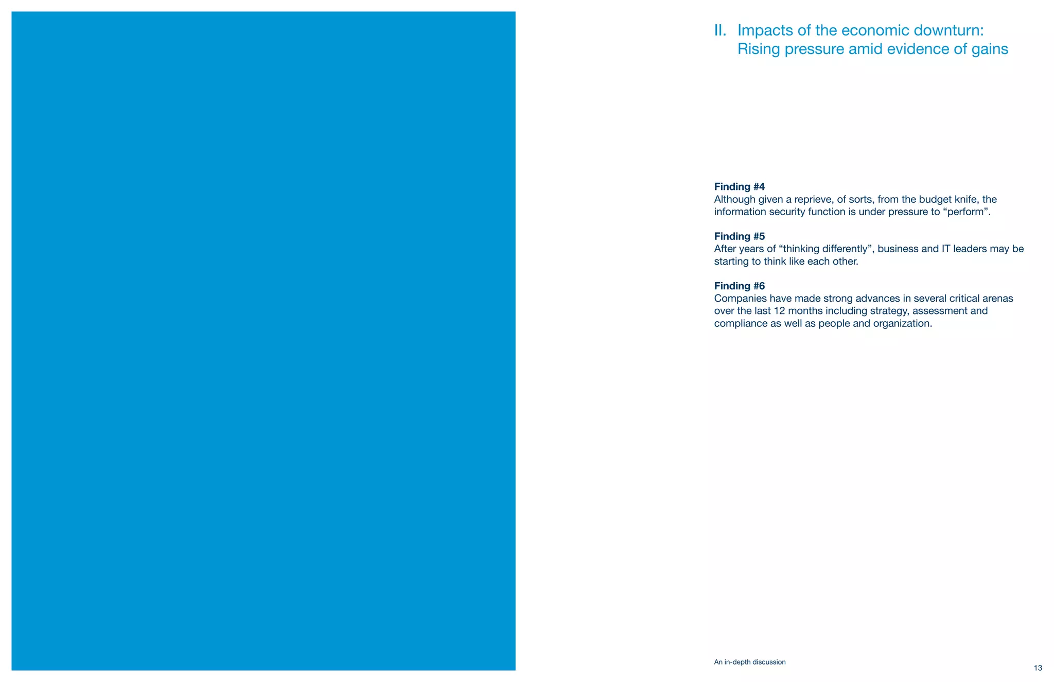 II. Impacts of the economic downturn:
         Rising pressure amid evidence of gains




     Finding #4
     Although given a reprieve, of sorts, from the budget knife, the
     information security function is under pressure to “perform”.

     Finding #5
     After years of “thinking differently”, business and IT leaders may be
     starting to think like each other.

     Finding #6
     Companies have made strong advances in several critical arenas
     over the last 12 months including strategy, assessment and
     compliance as well as people and organization.




     An in-depth discussion
12                                                                           13
 