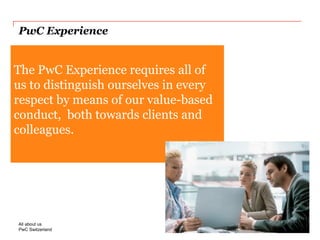PwC Switzerland 
PwC Experience 
This placeholder text (20pt Georgia regular) is intended to show the correct position and size of the real text used in this location. To ensure that you have the correct size, colour and location of the text, it is recommended that you select. Overtype this placeholder text. 
The PwC Experience requires all of us to distinguish ourselves in every respect by means of our value-based conduct, both towards clients and colleagues. 
Slide 11 
2014 
All about us  