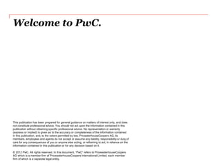 Welcome to PwC. 
This publication has been prepared for general guidance on matters of interest only, and does not constitute professional advice. You should not act upon the information contained in this publication without obtaining specific professional advice. No representation or warranty (express or implied) is given as to the accuracy or completeness of the information contained in this publication, and, to the extent permitted by law, PricwaterhouseCoopers AG, its members, employees and agents do not accept or assume any liability, responsibility or duty of care for any consequences of you or anyone else acting, or refraining to act, in reliance on the information contained in this publication or for any decision based on it. © 2012 PwC. All rights reserved. In this document, “PwC” refers to PricewaterhouseCoopers AG which is a member firm of PricewaterhouseCoopers International Limited, each member firm of which is a separate legal entity. 
