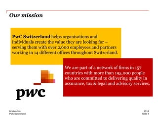 PwC Switzerland 
Our mission 
PwC Switzerland helps organisations and individuals create the value they are looking for – serving them with over 2,600 employees and partners working in 14 different offices throughout Switzerland. 
We are part of a network of firms in 157 countries with more than 195,000 people who are committed to delivering quality in assurance, tax & legal and advisory services. 
Slide 4 
2014 
All about us  