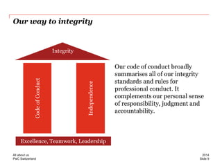 PwC Switzerland 
Our way to integrity 
Our code of conduct broadly summarises all of our integrity standards and rules for professional conduct. It complements our personal sense of responsibility, judgment and accountability. 
Excellence, Teamwork, Leadership 
Integrity 
Code of Conduct 
Independence 
Slide 9 
2014 
All about us  
