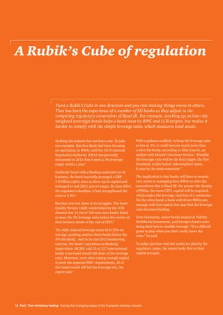 12 PwC That shrinking feeling: Tracing the changing shape of the European banking industry
A Rubik’s Cube of regulation
Striking this balance has not been easy. To take
one example, Barclays Bank had been focusing
on optimising its RWAs until the UK Prudential
Regulation Authority (PRA) unexpectedly
demanded in 2013 that it meet a 3% leverage
target within a year.4
Suddenly faced with a binding constraint on its
business, the bank hurriedly arranged a GBP
5.8 billion rights issue to shore up its capital and
managed to end 2013, just on target. By June 2014,
the regulator’s deadline, it had strengthened the
ratio to 3.4%.5
Barclays was not alone in its struggles. The Asset
Quality Review (AQR) undertaken by the ECB
showed that 14 out of 130 euro-area banks failed
to meet the 3% leverage ratio before the review of
their balance sheets at the end of 2013.6
The AQR reduced leverage ratios by 0.33% on
average, pushing another three banks below the
3% threshold. And in its end-2013 monitoring
exercise, the Basel Committee on Banking
Supervision (BCBS) said 25 of 227 international
banks it surveyed would fall short of the leverage
ratio. Moreover, even after raising enough capital
to meet the separate RWC requirements, 20 of
the banks would still fail the leverage test, the
report said.7
With regulators unlikely to keep the leverage ratio
as low as 3%, it could become much more than
a mere backstop, according to Alain Laurin, an
analyst with Moody’s Investors Service: “Possibly
the leverage ratio will be the first trigger, the first
threshold, to bite before risk-weighted assets.
It may be the main constraint.”
The implication is that banks will have to remain
very active in managing their RWAs to solve the
conundrum that is Basel III: the greater the density
of RWAs, the more CET1 capital will be required,
which makes the leverage ratio less of a constraint.
On the other hand, a bank with fewer RWAs can
manage with less capital, but may find the leverage
ratio becomes binding.
Sven Oestmann, senior banks analyst at Fidelity
Worldwide Investment, said Europe’s banks were
doing their best to muddle through. “It’s a difficult
game to play when you don’t really know the
rules,” he said.
To judge just how well the banks are playing the
regulatory game, the report looks first at their
capital strength.
Twist a Rubik’s Cube in one direction and you risk making things worse in others.
That has been the experience of a number of EU banks as they adjust to the
competing regulatory constraints of Basel III. For example, stocking up on low-risk-
weighted sovereign bonds helps a bank meet its RWC and LCR targets, but makes it
harder to comply with the simple leverage ratio, which measures total assets.
 