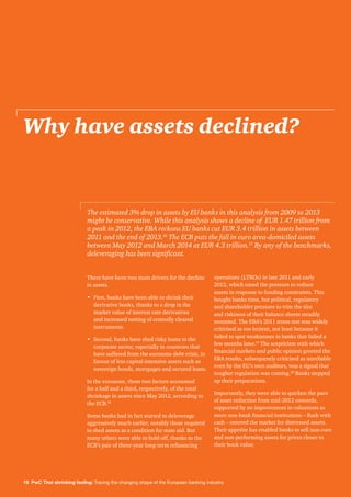 16 PwC That shrinking feeling: Tracing the changing shape of the European banking industry
Why have assets declined?
There have been two main drivers for the decline
in assets.
•	First, banks have been able to shrink their
derivative books, thanks to a drop in the
market value of interest rate derivatives
and increased netting of centrally cleared
instruments.
•	Second, banks have shed risky loans to the
corporate sector, especially in countries that
have suffered from the eurozone debt crisis, in
favour of less capital-intensive assets such as
sovereign bonds, mortgages and secured loans.
In the eurozone, these two factors accounted
for a half and a third, respectively, of the total
shrinkage in assets since May 2012, according to
the ECB.18
Some banks had in fact started to deleverage
aggressively much earlier, notably those required
to shed assets as a condition for state aid. But
many others were able to hold off, thanks to the
ECB’s pair of three-year long-term refinancing
operations (LTROs) in late 2011 and early
2012, which eased the pressure to reduce
assets in response to funding constraints. This
bought banks time, but political, regulatory
and shareholder pressure to trim the size
and riskiness of their balance sheets steadily
mounted. The EBA’s 2011 stress test was widely
criticised as too lenient, not least because it
failed to spot weaknesses in banks that failed a
few months later.19
The scepticism with which
financial markets and public opinion greeted the
EBA results, subsequently criticised as unreliable
even by the EU’s own auditors, was a signal that
tougher regulation was coming.20
Banks stepped
up their preparations.
Importantly, they were able to quicken the pace
of asset reduction from mid-2012 onwards,
supported by an improvement in valuations as
more non-bank financial institutions – flush with
cash – entered the market for distressed assets.
Their appetite has enabled banks to sell non-core
and non-performing assets for prices closer to
their book value.
The estimated 3% drop in assets by EU banks in this analysis from 2009 to 2013
might be conservative. While this analysis shows a decline of EUR 1.47 trillion from
a peak in 2012, the EBA reckons EU banks cut EUR 3.4 trillion in assets between
2011 and the end of 2013.16
The ECB puts the fall in euro area-domiciled assets
between May 2012 and March 2014 at EUR 4.3 trillion.17
By any of the benchmarks,
deleveraging has been significant.
 