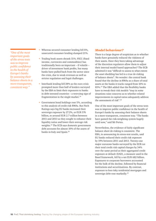 18 PwC That shrinking feeling: Tracing the changing shape of the European banking industry
•	Whereas secured consumer lending fell 6%,
unsecured consumer lending slumped 21%.
•	Trading book assets shrank 31%. FICC (fixed
income, currencies and commodities) has
traditionally been an important – if volatile –
driver of investment bank profits, but many
banks have pulled back from the sector since
the crisis, due to weak revenues as well as
stricter regulation and legal challenges.
•	Interbank lending fell 28% as the euro crisis
prompted more than half of lenders surveyed
by the EBA to limit their exposures to banks
in debt-stressed countries – a worrying sign of
fragmentation in the single market.24
•	Government bond holdings rose 5%, according
to this analysis of credit risk RWAs. But Fitch
Ratings says big EU banks increased their
sovereign exposure by 27.2%, or EUR 576
billion, to around EUR 2.7 trillion between
2011 and 2013 as they sought to enhance their
liquidity ratios and lower their average risk
weights.25
The ECB says domestic government
debt accounts for almost 10% of the assets of
banks in Italy and Spain.26
Model behaviour?
There is a large degree of scepticism as to whether
banks have genuinely reduced the riskiness of
their assets. Have they been taking advantage
of the discretion regulators allow them to adjust
their internal model-based approaches? The ECB
admitted it was “difficult to assess to what extent
the asset shedding has led to a true de-risking
of balance sheets”. No wonder: the central bank
found that the decline in RWAs as a share of total
assets at the banks it tracks ranged from 16% to
85%.27
The EBA added that the flexibility banks
have to tweak their risk models “may in some
situations raise concerns as to whether related
improvements in capital ratios adequately address
the assessment of risk”.28
One of the most important goals of the stress tests
was to improve public confidence in the health of
Europe’s banks by assessing their balance sheets
in a more transparent, consistent way. “The banks
have gamed the risk-weighting system hugely
until now,” said Mr Portes.
Nevertheless, the evidence of fairly significant
balance sheet de-risking is consistent. The
EBA, in announcing its stress-test results, said
EU banks reduced their credit risk exposure
by 19% between 2011 and 2013. Twenty-one
major eurozone banks surveyed by the ECB cut
their total credit risk capital charges by 34%
over the same period as their aggregated credit
exposure at default (EAD), a measure used in the
Basel framework, fell by a net EUR 682 billion.
Exposures to corporate borrowers accounted
for the bulk of the decline, followed by financial
institutions and securitisations. By contrast,
exposure to less risky residential mortgages and
sovereign debt rose markedly.29
“One of the most
important goals
of the stress tests
was to improve
public confidence
in the health of
Europe’s banks
by assessing their
balance sheets in a
more transparent,
consistent way.”
 