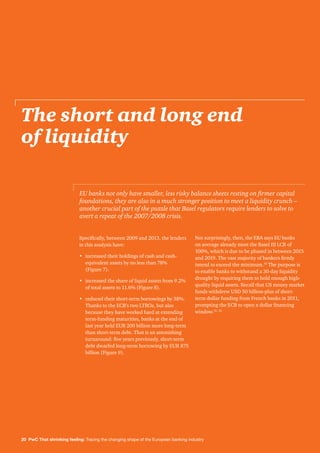 20 PwC That shrinking feeling: Tracing the changing shape of the European banking industry
The short and long end
of liquidity
Specifically, between 2009 and 2013, the lenders
in this analysis have:
•	increased their holdings of cash and cash-
equivalent assets by no less than 78%
(Figure 7).
•	increased the share of liquid assets from 9.2%
of total assets to 11.6% (Figure 8).
•	reduced their short-term borrowings by 38%.
Thanks to the ECB’s two LTROs, but also
because they have worked hard at extending
term-funding maturities, banks at the end of
last year held EUR 200 billion more long-term
than short-term debt. That is an astonishing
turnaround: five years previously, short-term
debt dwarfed long-term borrowing by EUR 875
billion (Figure 9).
Not surprisingly, then, the EBA says EU banks
on average already meet the Basel III LCR of
100%, which is due to be phased in between 2015
and 2019. The vast majority of bankers firmly
intend to exceed the minimum.30
The purpose is
to enable banks to withstand a 30-day liquidity
drought by requiring them to hold enough high-
quality liquid assets. Recall that US money market
funds withdrew USD 50 billion-plus of short-
term dollar funding from French banks in 2011,
prompting the ECB to open a dollar financing
window.31, 32
EU banks not only have smaller, less risky balance sheets resting on firmer capital
foundations, they are also in a much stronger position to meet a liquidity crunch –
another crucial part of the puzzle that Basel regulators require lenders to solve to
avert a repeat of the 2007/2008 crisis.
 