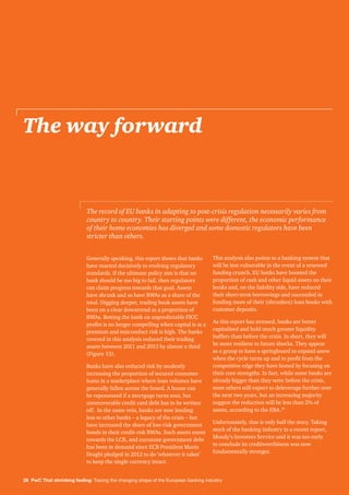 26 PwC That shrinking feeling: Tracing the changing shape of the European banking industry
The way forward
Generally speaking, this report shows that banks
have reacted decisively to evolving regulatory
standards. If the ultimate policy aim is that no
bank should be too big to fail, then regulators
can claim progress towards that goal. Assets
have shrunk and so have RWAs as a share of the
total. Digging deeper, trading book assets have
been on a clear downtrend as a proportion of
RWAs. Betting the bank on unpredictable FICC
profits is no longer compelling when capital is at a
premium and misconduct risk is high. The banks
covered in this analysis reduced their trading
assets between 2011 and 2013 by almost a third
(Figure 13).
Banks have also reduced risk by modestly
increasing the proportion of secured consumer
loans in a marketplace where loan volumes have
generally fallen across the board. A house can
be repossessed if a mortgage turns sour, but
unrecoverable credit card debt has to be written
off. In the same vein, banks are now lending
less to other banks – a legacy of the crisis – but
have increased the share of low-risk government
bonds in their credit-risk RWAs. Such assets count
towards the LCR, and eurozone government debt
has been in demand since ECB President Mario
Draghi pledged in 2012 to do ‘whatever it takes’
to keep the single currency intact.
This analysis also points to a banking system that
will be less vulnerable in the event of a renewed
funding crunch. EU banks have boosted the
proportion of cash and other liquid assets on their
books and, on the liability side, have reduced
their short-term borrowings and succeeded in
funding more of their (shrunken) loan books with
customer deposits.
As this report has stressed, banks are better
capitalised and hold much greater liquidity
buffers than before the crisis. In short, they will
be more resilient to future shocks. They appear
as a group to have a springboard to expand anew
when the cycle turns up and to profit from the
competitive edge they have honed by focusing on
their core strengths. In fact, while some banks are
already bigger than they were before the crisis,
most others still expect to deleverage further over
the next two years, but an increasing majority
suggest the reduction will be less than 2% of
assets, according to the EBA.34
Unfortunately, that is only half the story. Taking
stock of the banking industry in a recent report,
Moody’s Investors Service said it was too early
to conclude its creditworthiness was now
fundamentally stronger.
The record of EU banks in adapting to post-crisis regulation necessarily varies from
country to country. Their starting points were different, the economic performance
of their home economies has diverged and some domestic regulators have been
stricter than others.
 