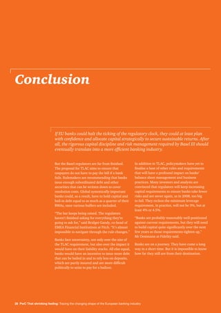 28 PwC That shrinking feeling: Tracing the changing shape of the European banking industry
Conclusion
But the Basel regulators are far from finished.
The proposal for TLAC aims to ensure that
taxpayers do not have to pay the bill if a bank
fails. Rulemakers are recommending that banks
issue enough subordinated debt and other
securities that can be written down to cover
resolution costs. Global systemically important
banks could, as a result, have to hold capital and
bail-in debt equal to as much as a quarter of their
RWAs, once various buffers are included.
“The bar keeps being raised. The regulators
haven’t finished asking for everything they’re
going to ask for,” said Bridget Gandy, co-head of
EMEA Financial Institutions at Fitch. “It’s almost
impossible to navigate through the rule changes.”
Banks face uncertainty, not only over the size of
the TLAC requirement, but also over the impact it
would have on their liability stacks. All else equal,
banks would have an incentive to issue more debt
that can be bailed in and to rely less on deposits,
which are partly insured and are more difficult
politically to seize to pay for a bailout.
In addition to TLAC, policymakers have yet to
finalise a host of other rules and requirements
that will have a profound impact on banks’
balance sheet management and business
practices. Many investors and analysts are
convinced that regulators will keep increasing
capital requirements to ensure banks take fewer
risks and are never again, as in 2008, too big
to fail. They reckon the minimum leverage
requirement, in practice, will not be 3%, but at
least 4% or 4.5%.
“Banks are probably reasonably well-positioned
against current requirements, but they will need
to build capital quite significantly over the next
few years as those requirements tighten up,”
Mr Oestmann at Fidelity said.
Banks are on a journey. They have come a long
way in a short time. But it is impossible to know
how far they still are from their destination.
If EU banks could halt the ticking of the regulatory clock, they could at least plan
with confidence and allocate capital strategically to secure sustainable returns. After
all, the rigorous capital discipline and risk management required by Basel III should
eventually translate into a more efficient banking industry.
 