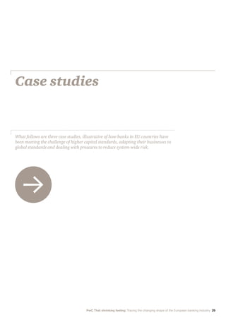 Case studies
What follows are three case studies, illustrative of how banks in EU countries have
been meeting the challenge of higher capital standards, adapting their businesses to
global standards and dealing with pressures to reduce system-wide risk.
PwC That shrinking feeling: Tracing the changing shape of the European banking industry 29
 