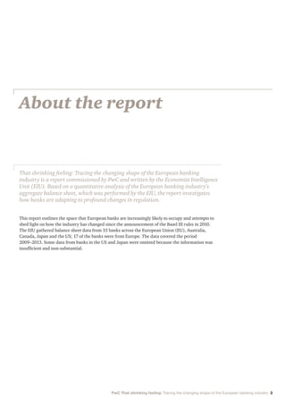 About the report
This report outlines the space that European banks are increasingly likely to occupy and attempts to
shed light on how the industry has changed since the announcement of the Basel III rules in 2010.
The EIU gathered balance sheet data from 33 banks across the European Union (EU), Australia,
Canada, Japan and the US; 17 of the banks were from Europe. The data covered the period
2009–2013. Some data from banks in the US and Japan were omitted because the information was
insufficient and non-substantial.
That shrinking feeling: Tracing the changing shape of the European banking
industry is a report commissioned by PwC and written by the Economist Intelligence
Unit (EIU). Based on a quantitative analysis of the European banking industry’s
aggregate balance sheet, which was performed by the EIU, the report investigates
how banks are adapting to profound changes in regulation.
PwC That shrinking feeling: Tracing the changing shape of the European banking industry 3
 