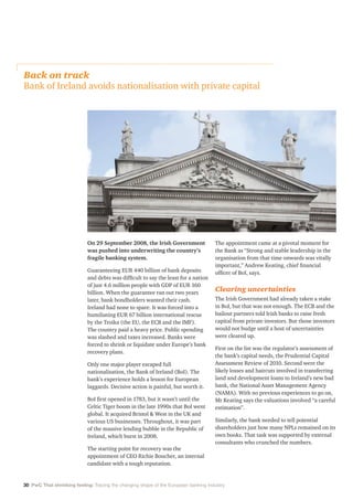 30 PwC That shrinking feeling: Tracing the changing shape of the European banking industry
On 29 September 2008, the Irish Government
was pushed into underwriting the country’s
fragile banking system.
Guaranteeing EUR 440 billion of bank deposits
and debts was difficult to say the least for a nation
of just 4.6 million people with GDP of EUR 160
billion. When the guarantee ran out two years
later, bank bondholders wanted their cash.
Ireland had none to spare. It was forced into a
humiliating EUR 67 billion international rescue
by the Troika (the EU, the ECB and the IMF).
The country paid a heavy price. Public spending
was slashed and taxes increased. Banks were
forced to shrink or liquidate under Europe’s bank
recovery plans.
Only one major player escaped full
nationalisation, the Bank of Ireland (BoI). The
bank’s experience holds a lesson for European
laggards. Decisive action is painful, but worth it.
BoI first opened in 1783, but it wasn’t until the
Celtic Tiger boom in the late 1990s that BoI went
global. It acquired Bristol  West in the UK and
various US businesses. Throughout, it was part
of the massive lending bubble in the Republic of
Ireland, which burst in 2008.
The starting point for recovery was the
appointment of CEO Richie Boucher, an internal
candidate with a tough reputation.
The appointment came at a pivotal moment for
the Bank as “Strong and stable leadership in the
organisation from that time onwards was vitally
important,” Andrew Keating, chief financial
officer of BoI, says.
Clearing uncertainties
The Irish Government had already taken a stake
in BoI, but that was not enough. The ECB and the
bailout partners told Irish banks to raise fresh
capital from private investors. But those investors
would not budge until a host of uncertainties
were cleared up.
First on the list was the regulator’s assessment of
the bank’s capital needs, the Prudential Capital
Assessment Review of 2010. Second were the
likely losses and haircuts involved in transferring
land and development loans to Ireland’s new bad
bank, the National Asset Management Agency
(NAMA). With no previous experiences to go on,
Mr Keating says the valuations involved “a careful
estimation”.
Similarly, the bank needed to tell potential
shareholders just how many NPLs remained on its
own books. That task was supported by external
consultants who crunched the numbers.
Back on track
Bank of Ireland avoids nationalisation with private capital
 