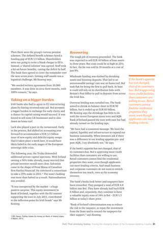 PwC That shrinking feeling: Tracing the changing shape of the European banking industry 31
Then there were the group’s various pension
schemes. The defined benefit schemes faced a
funding gap of EUR 1.5 billion. Shareholders
were not going to write a blank cheque to fill it.
Instead, a ‘shared solution’ was agreed. Staff took
a hit on future benefits, cutting the deficit by half.
The bank then agreed to cover the remainder over
the next seven years. Getting staff onside was a
logistical challenge, Mr Keating says.
“We needed written agreement from 10,000
members. It was done in circa three months, with
100% consent,” he says.
Taking on a bigger burden
Irish banks also had to agree to EU restructuring
plans for having received state aid. BoI accepted
a bigger burden in exchange for early clarity and
a chance its capital raising would succeed. It was
forced to sell some UK businesses and to slim
down on home turf.
Luck also played a part in the turnaround. Early
in the process, BoI shifted its accounting year
forward to accommodate a EUR 3.5 billion
issue of new equity and debt-for-equity swaps.
Had it taken place a week later, it would have
likely failed in the early stages of the European
sovereign debt crisis.
The following year, the Troika demanded
additional private capital injections. With Ireland
owning a 36% stake already, many worried that
private investors would steer clear. Salvation
came in the shape of Prem Watsa of Canadian
firm Fairfax Financial. He convinced a consortium
to take a 35% stake in 2011.* The state’s holding
was more than halved as a result. Nationalisation
was avoided.
“It was unexpected by the market – a huge
positive surprise. This equity investment in
Bank of Ireland, together with the EU summit
supporting the euro in July 2011, contributed
to the inflection point for Irish bonds” says Mr
Keating.
Recovering
The tough job of recovery proceeded. The bank
was expected to sell EUR 10 billion of loan assets
in three years. But costs could be as high as 25%.
In fact, the lot was sold in 18 months at a cost of
just 8%.
Wholesale funding was slashed by shrinking
assets and boosting deposits. That led to an
unsustainable savings’ rate war on home turf. BoI
took flak for being the first to pull back. At least
it could still rely on its distribution links with
Britain’s Post Office to pull in deposits from across
the Irish Sea.
Overseas lending was curtailed too. The bank
aimed to shrink its balance sheet to EUR 90
billion, but it ended up at EUR 83 billion.
Mr Keating says the shrinkage has little to do
with the recent European stress tests and AQR.
Bank of Ireland passed the tests with ease but had
already turned on the lending taps.
“We have had a consistent message. We have the
capital, liquidity and infrastructure to expand our
business sustainably. When investors ask if there
was a difference in our lending appetite pre- and
post-AQR, I say absolutely not,” he says.
If the bank’s appetite has not changed, that of
its customers has. BoI is approving more credit
facilities than customers are willing to use.
Retail customers cannot find the residential
properties they want, even though applicants
can meet lending criteria. And small business
and corporate customers do not want to stretch
themselves too much, even as the economy
recovers.
The bank’s books look better and taxpayers have
been rewarded. They pumped a total of EUR 4.8
billion into BoI. They have already had back EUR
6 billion and, separately, they continue to have
a valuable equity state of 14% in BoI – EUR 1.5
billion at today’s share price.
“Bank of Ireland’s determination was to reduce
the risk to the taxpayer, to repay the investment
from the State and to reward the taxpayers for
their support,” says Keating.
If the bank’s appetite
has not changed,
that of its customers
has. BoI is approving
more credit facilities
than customers are
willing to use. Retail
customers cannot
find the residential
properties they
want, even though
applicants can meet
lending criteria.
*CBC News, Fairfax triples its money on Bank of Ireland stake,
4 March, 2014.
 
