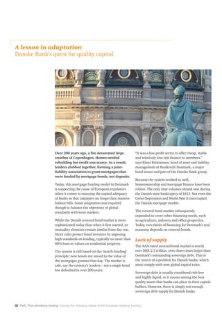 32 PwC That shrinking feeling: Tracing the changing shape of the European banking industry
Over 200 years ago, a fire devastated large
swathes of Copenhagen. Homes needed
rebuilding but credit was scarce. As a result,
lenders clubbed together, forming a joint-
liability association to grant mortgages that
were funded by mortgage bonds, not deposits.
Today, this mortgage funding model in Denmark
is supporting the cause of European regulators
when it comes to ensuring the capital adequacy
of banks so that taxpayers no longer face massive
bailout bills. Some adaptation was required
though to balance the objectives of global
standards with local markets.
While the Danish covered bond market is more
sophisticated today than when it first started, its
mutuality elements remain similar from day one.
Strict rules protect bond investors by imposing
high standards on lending, typically no more than
80% loan-to-values on residential property.
The system is still based on the ‘match-funding’
principle; new bonds are issued to the value of
the mortgages granted that day. The market is
safe, say the country’s lenders – not a single bond
has defaulted in over 200 years.
“It was a low-profit sector to offer cheap, stable
and relatively low-risk finance to members,”
says Klaus Kristiansen, head of asset and liability
management at Realkredit Danmark, a major
bond issuer and part of the Danske Bank group.
Because the system worked so well,
homeownership and mortgage finance have been
robust. The only time volumes shrank was during
the Danish state bankruptcy of 1813. Not even the
Great Depression and World War II interrupted
the Danish mortgage market.
The covered bond market subsequently
expanded to cover other financing needs, such
as agriculture, industry and office properties.
Today, two-thirds of financing for Denmark’s real
economy depends on covered bonds.
Lack of supply
The AAA-rated covered bond market is worth
over DKK 2.5 trillion, over three times larger than
Denmark’s outstanding sovereign debt. That is
the source of a problem for Danish banks, which
must comply with new global capital rules.
Sovereign debt is usually considered risk-free
and highly liquid, so it counts among the best
quality assets that banks can place in their capital
buffers. However, there is simply not enough
sovereign debt supply for Danish banks.
A lesson in adaptation
Danske Bank’s quest for quality capital
 