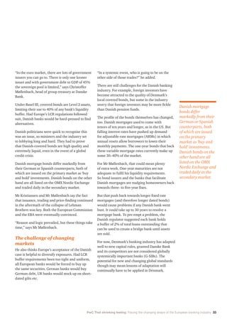 PwC That shrinking feeling: Tracing the changing shape of the European banking industry 33
“In the euro market, there are lots of government
issuers you can go to. There is only one kroner
issuer and with government debt to GDP of 45%
the sovereign pool is limited,” says Christoffer
Møllenbach, head of group treasury at Danske
Bank.
Under Basel III, covered bonds are Level 2 assets,
limiting their use to 40% of any bank’s liquidity
buffer. Had Europe’s LCR regulations followed
suit, Danish banks would be hard-pressed to find
alternatives.
Danish politicians were quick to recognise this
was an issue, so ministers and the industry set
to lobbying long and hard. They had to prove
that Danish-covered bonds are high quality and
extremely liquid, even in the event of a global
credit crisis.
Danish mortgage bonds differ markedly from
their German or Spanish counterparts, both of
which are issued on the primary market as ‘buy
and hold’ investments. Danish bonds on the other
hand are all listed on the OMX Nordic Exchange
and traded daily in the secondary market.
Mr Kristiansen and Mr Møllenbach say the fact
that issuance, trading and price-finding continued
in the aftermath of the collapse of Lehman
Brothers was key. Both the European Commission
and the EBA were eventually convinced.
“Reason and logic prevailed, but these things take
time,” says Mr Møllenbach.
The challenge of changing
markets
He also thinks Europe’s acceptance of the Danish
case is helpful to diversify exposures. Had LCR
buffer requirements been too tight and uniform,
all European banks would be forced to buy up
the same securities. German banks would buy
German debt, UK banks would stock up on short-
dated gilts etc.
“In a systemic event, who is going to be on the
other side of those trades?” he added.
There are still challenges for the Danish banking
industry. For example, foreign investors have
become attracted to the quality of Denmark’s
local covered bonds, but some in the industry
worry that foreign investors may be more fickle
than Danish pension funds.
The profile of the bonds themselves has changed,
too. Danish mortgages used to come with
tenors of ten years and longer, as in the US. But
falling interest rates have pushed up demand
for adjustable-rate mortgages (ARMs) in which
annual resets allow borrowers to lower their
monthly payments. The one-year bonds that back
these variable mortgage rates currently make up
some 30–40% of the market.
For Mr Møllenbach, that could mean plenty
of extra work. One-year maturities are not
adequate to fulfil his liquidity requirements.
So bond issuers and the banks that facilitate
Danish mortgages are nudging homeowners back
towards three- to five-year fixes.
But that push back towards longer fixed rate
mortgages (and therefore longer dated bonds)
would cause problems if any Danish bank went
bust. It could take up to 30 years to resolve a
mortgage bank. To pre-empt a problem, the
Danish regulator suggested each bank holds
a buffer of 2% of total loans outstanding that
can be used to create a bridge bank until assets
are sold.
For now, Denmark’s banking industry has adapted
well to new capital rules, granted Danske Bank
and its competitors are not considered globally
systemically important banks (G-SIBs). The
potential for new and changing global standards
though may mean lessons of adaptation will
continually have to be applied in Denmark.
Danish mortgage
bonds differ
markedly from their
German or Spanish
counterparts, both
of which are issued
on the primary
market as ‘buy and
hold’ investments.
Danish bonds on the
other hand are all
listed on the OMX
Nordic Exchange and
traded daily in the
secondary market.
 