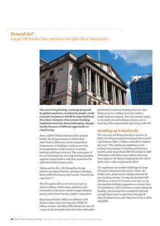 34 PwC That shrinking feeling: Tracing the changing shape of the European banking industry
The aim of ring-fencing, a concept proposed
by global regulators, is relatively simple: retail
customer businesses should be separated from
the riskier elements of investment banking.
Implementation has been challenging, though,
mainly because of different approaches to
ring-fencing.
After a GBP 50 billion bailout of the nation’s
banks, the UK government in 2010 asked
John Vickers, Chairman of the Independent
Commission on Banking, to help ensure that
retail operations could continue if another
banking meltdown occurred. The centrepiece of
his recommendations was ring-fencing including
separate capital buffers and clear separation for
individual bank business units.
Taking up the idea, UK Chancellor George
Osborne promised that his subsequent Banking
Reform Bill of February 2013 would “electrify the
ring fence”.40
The UK regime allows core services such as
deposit-taking, withdrawals, payments and
overdrafts to take place within a larger banking
group, rather than forcing complete separation.
Ring-fenced bodies (RFB) are defined as UK
deposit-takers with core deposits of GBP 25
billion or more. Sensibly, RFBs should not own all
or part of any financial institution that undertakes
prohibited investment banking activities. But
both can sit in a ‘sibling structure’ under a
single holding company. The rules neither apply
to mutually owned building societies, nor to
branches of European banks operating in the UK.
Breaking up is hard to do
The true cost of UK ring-fencing is unclear. In
2013, the UK government estimated that it could
cost between GBP 1.7 billion and GBP 4.4 billion
per year.41
The additional compliance costs
arising from changes to booking and business
models could range from GBP 150 million to GBP
530 million. UK banks must submit their ring-
fence plans to the Bank of England by the end of
2014, with a roll-out planned in 2019.
US regulations are another challenge for large
UK banks with global operations. Under the
Volker rules, proprietary trading is banned for
any ‘banking entities’. Foreign banks with USD
50 billion or more in US assets must also set up
intermediate holding companies to contain their
US subsidiaries. They will have to meet enhanced
liquidity risk-management standards and hold
enough liquid assets to get them through 30
days of market stress, and they have to do it all by
mid-2016.
Fenced in?
Large UK banks face pressure to split their businesses
 