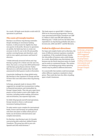 PwC That shrinking feeling: Tracing the changing shape of the European banking industry 35
As a result, UK banks must decide to stick with US
operations or pull back.
The costs of transformation
Barclays is an obvious ring-fencing contender.
Despite shrinking its investment banking
business, it still accounts for slightly less than
one-quarter of all profits. Because its operations
are global, the bank may have to create one
structure in the US, one in the UK and possibly
another covering Europe and elsewhere, each
with its own capital, governance and board of
directors.
“I think obviously structural reform and ring-
fencing is going to be a theme over the next two,
three, four years, as we go into 2018 and beyond,”
said Barclays group finance director Tushar
Morzaria on a call with analysts after the bank
announced its third quarter results in November.
A particular challenge for a large global entity
like Barclays is that regulators in Europe and the
US have their own ideas about what ring-fencing
means.
In Europe, proposals made in January 2014
suggested an outright ban on proprietary trading
in financial instruments and commodities by
Europe’s largest banks. They also give supervisory
powers to force banks to move other higher risk
activities, including market-making, derivatives
and securitisation, into separate legal units.
So while UK proposals seal off retail operations,
Europe intends to throw a wall around
investment banking divisions.
To make matters more complex for international
banks, France and Germany are pushing ahead
with their own plans to define which parts of
banks can do business with derivatives and
complex instruments.
For Barclays, ring-fencing is part of a broader
restructuring plan underway, dubbed Project
Transform. The group has sold its non-core
Spanish and UAE retail divisions.42
The bank expects to spend GBP 1.3 billion in
2014 on its restructuring programme. Forecast
costs associated with Project Transform are GBP
0.7 billion in 2015 and GBP 200 million the
following year. “I think you’ll see the bulk of the
expenditure on ring fencing probably take place a
lot next year, 2016 and 2017,” said Mr Morzaria.
Pulled in different directions
For large and complex banks such as Barclays, the
issue of different national regulatory standards
is significant. If the standards diverge sharply,
the risk profiles of business units could change.
As a result, shareholders may discriminate more
between say the North American entity of a bank
and its entity in continental Europe. The entities
belong to one banking group whose operating
entities may be pulled in different directions.
It is conceivable that markets could increasingly
reflect different regulatory standards in share
prices. That could also have the effect of pulling
apart a bank’s businesses.
In Europe, proposals
made in January
2014 suggested
an outright ban
on proprietary
trading in financial
instruments and
commodities by
Europe’s largest
banks.
 