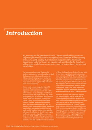 4 PwC That shrinking feeling: Tracing the changing shape of the European banking industry
Introduction
The prognosis is improving. The powerful
medicine administered by regulators has fortified
the balance sheets of banks and reduced the
risks associated with proprietary trading and
wholesale funding. Banks are being required
to set aside ever more capital and to value their
assets more consistently.
But the banks remain in a period of painful
transition. They remain unsure what new
regulatory and legal requirements they will be
asked to meet – to say nothing of what further
misconduct fines they might have to pay. Banks
globally have paid an estimated USD 170 billion
in fines since 2008, according to Macquarie.1
Europe’s banks account for a non-negligible
chunk of this total. Banks also do not know
when their underlying business will pick up.
Subdued credit demand and very low net interest
margins have depressed profitability. Europe
needs healthy banks to finance recovery and so
help stave off deflation. In the US, where capital
markets are more developed, bank assets are
about two-thirds of GDP. In Europe, by contrast,
bank assets are almost three times the size of the
economy.2
The ECB has wheeled out a succession
of cheap-funding schemes designed to spur banks
to lend more, especially to small and medium-
sized enterprises (SMEs). They have helped at the
margin, but the main problem is tepid demand
for credit. Companies and households alike are
still looking to pay down debt, not take on more.
Big companies that do want to borrow can often
raise money on finer terms in the bond market
than through banks. True, SMEs are hungry
for finance, but years of recession and sub-par
growth have made the sector a risky proposition.
When the economy does eventually improve,
our analysis suggests that big banks will be
reasonably well-positioned to take advantage.
They will certainly look very different than before
the crisis. Because of new regulations, risky
activities such as proprietary trading, complex
securitisations and over-the-counter derivatives
deals are now either proscribed or prohibitively
expensive because of additional capital charges.
Instead, CEOs are stressing the importance of
getting back to basics – regaining public trust
by providing straightforward products that
businesses and households genuinely need.
Six years on from the ‘great financial crisis’, the European banking system is no
longer on life support: all banks have regained access to the debt markets; funding
strains have eased, reducing their reliance on European Central Bank (ECB)
liquidity; and bailed-out lenders are repaying state aid. Many banks, though, are
still too sickly to help finance an economic recovery or deliver decent returns to their
shareholders.
 
