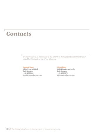 Contacts
Dominic Nixon
Global Head of FS Risk
PwC Singapore
+65 6236 3188
dominic.nixon@sg.pwc.com
Chris Matten
FS Risk Leader, Asia Pacific
PwC Singapore
+65 6236 3878
chris.matten@sg.pwc.com
If you would like to discuss any of the content in more depth please speak to your
usual PwC contact, or one of the following:
42 PwC That shrinking feeling: Tracing the changing shape of the European banking industry
 