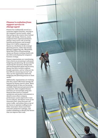 Finance’s evolution from
support service to
change agent
Finance has traditionally served as a
corporate support function, reacting to
the company’s tactical needs, rather
than acting as the creative force behind
insight and change. However, many
companies have experienced finance
taking a more active role in driving
business performance and strategy.
About 2 in 5 (42%) companies see
finance as a facilitator in the strategic
planning process, rather than merely
playing a supporting role. Meanwhile,
about half (53%) of benchmarking
clients see finance working closely with
the CEO in developing the company’s
business strategy.
Finance organisations are transitioning
from a focus on accounting to advanced
budgeting and planning. By successfully
mastering the necessary closing tasks
and increasing both speed and accuracy,
finance has been invited to address
broader questions, such as ‘what are the
best KPIs for measuring success?’ and
‘how can the organisation match the
budgeting and planning process to client
needs?’
Additionally, organisations are realising
that they cannot effectively manage the
business by finance metrics alone. Many
additional pools of data are becoming
available (both internal and external to
companies). More insightful finance
functions are increasingly using nonfinancial data (such as customer
satisfaction and product information) to
identify areas where company
performance can be improved or costs
can be reduced. The finance team at one
innovative PwC client forecasts call
centre traffic, and utilises that as one of
the factors to optimise staffing levels.
Other innovative clients track their
consumer preference rankings, and
conduct modelling to identify the factors
that can improve their rank.

PwC | Unlocking Potential | 9

 
