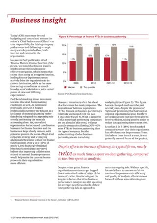 Business insight
Today’s CFO must move beyond
budgeting and control and assume the
role of a ‘Chief Performance Officer’ – to
take responsibility for driving company
performance and delivering strategic
analyses to key stakeholders, both
internal and external to the
organisation.
In a recent PwC publication titled
‘Finance Matters: Finance function of the
future,’ we noted that finance leaders
need to create the conditions for
effective navigation, which means that
rather than acting as a support function,
leading finance departments must
actively drive the organisation to its
chosen destination, while at the same
time acting as mediators to a much
broader set of stakeholders, with varied
points of view and differing
expectations1.
PwC benchmarking shows movement
towards this ideal, but remaining
challenges as well. As mentioned
previously, over 2 in 5 finance
professionals currently see finance as a
facilitator of strategic planning rather
than being relegated to a reporting role
or only performing the monthly
accounting close. Yet, unrealised
opportunities for increased coordination
between the finance function and the
business at large clearly remain, with
potential gains in the areas of high-level
corporate strategy and leveraging
additional efficiencies within the finance
function itself. Over 2 in 5 (43%) of
nearly 1,500 finance professional
benchmark participants surveyed
believe that improving collaboration
related to internal finance processes
would help make the current finance
process in their organisations
more efficient.

Figure 4: Percentage of finance FTEs in business partnering
19%

20%

15%

19%

13%

18%

13%

11%

11%

10%

5%

0%

2009
Median

2010

2011-12

2012-13

Top quartile

Source: PwC finance benchmark data

However, intention is often far ahead
of achievement for most companies. The
proportion of full-time equivalents
(FTEs) focused on business partnering is
relatively unchanged over the past
5 years (see Figure 4). What is apparent
is that some high performing companies
are out ahead of this trend, with top
quartile companies allotting 30%-40%
more FTEs to business partnering than
the typical company. But the
understanding of what business
partnering means is evolving.

analysing it (see Figure 5). This figure
has not changed much over the past
several years, despite the promise of
‘lights out’ processing that has been an
ongoing organisational goal. But there
are organisations that have been able to
be very efficient, taking positive action to
reduce data gathering time to near zero.
Less than 1 in 5 (18%) benchmarked
companies report that their organisation
has a Performance Improvement Team.
And where there is such a team, it was
generally created for an ad hoc project,

Despite efforts to increase efficiency, in typical firms, nearly

twice as much time is spent on data gathering, compared

to the time spent on analysis.

Despite recent gains, finance
organisations continue to get bogged
down in standard tasks or ‘crises of the
moment,’ rather than focusing on the
long-term factors that drive business
performance. Analysts are still spending
(on average) nearly two-thirds of their
time gathering data as opposed to

1	

19%

‘Finance Matters: Finance function of the future’, published by PwC, 2013

12 | Finance effectiveness benchmark study 2013 | PwC

not as an ongoing role. Without specific,
focused efforts to oversee and drive
continual improvements in efficiency
and quality of analysis, efforts to move
forward in these areas often stagnate.

 