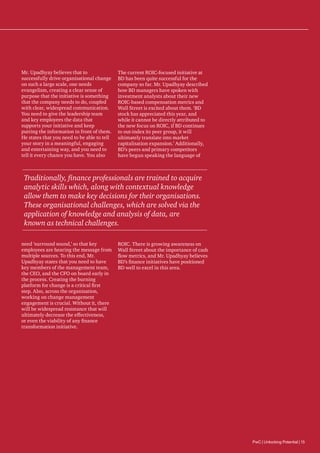 Mr. Upadhyay believes that to
successfully drive organisational change
on such a large scale, one needs
evangelism, creating a clear sense of
purpose that the initiative is something
that the company needs to do, coupled
with clear, widespread communication.
You need to give the leadership team
and key employees the data that
supports your initiative and keep
putting the information in front of them.
He states that you need to be able to tell
your story in a meaningful, engaging
and entertaining way, and you need to
tell it every chance you have. You also

The current ROIC-focused initiative at
BD has been quite successful for the
company so far. Mr. Upadhyay described
how BD managers have spoken with
investment analysts about their new
ROIC-based compensation metrics and
Wall Street is excited about them. ‘BD
stock has appreciated this year, and
while it cannot be directly attributed to
the new focus on ROIC, if BD continues
to out-index its peer group, it will
ultimately translate into market
capitalisation expansion.’ Additionally,
BD’s peers and primary competitors
have begun speaking the language of

Traditionally, finance professionals are trained to acquire
analytic skills which, along with contextual knowledge
allow them to make key decisions for their organisations.
These organisational challenges, which are solved via the
application of knowledge and analysis of data, are
known as technical challenges.
need ‘surround sound,’ so that key
employees are hearing the message from
multiple sources. To this end, Mr.
Upadhyay states that you need to have
key members of the management team,
the CEO, and the CFO on board early in
the process. Creating the burning
platform for change is a critical first
step. Also, across the organisation,
working on change management
engagement is crucial. Without it, there
will be widespread resistance that will
ultimately decrease the effectiveness,
or even the viability of any finance
transformation initiative.

ROIC. There is growing awareness on
Wall Street about the importance of cash
flow metrics, and Mr. Upadhyay believes
BD’s finance initiatives have positioned
BD well to excel in this area.

PwC | Unlocking Potential | 15

 