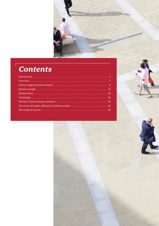 Contents
Introduction ������������������������������������������������������������������������������������������������������������������������������ 4
Overview������������������������������������������������������������������������������������������������������������������������������������ 7
Finance supporting the business��������������������������������������������������������������������������������������������� 8
Business insight������������������������������������������������������������������������������������������������������������������������ 12
Human talent �������������������������������������������������������������������������������������������������������������������������� 18
Technology ������������������������������������������������������������������������������������������������������������������������������26
The key to future finance evolution��������������������������������������������������������������������������������������34
The nexus of insight, efficiency and human talent�������������������������������������������������������������� 41
The model of success ��������������������������������������������������������������������������������������������������������������44

 