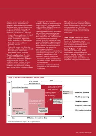 since the last promotion. Once the
model is built, it is applied to the
workforce population to determine the
likelihood of the outcome. Results can
be viewed at an individual or group
level. Results from the predictive
modelling can be used in a few ways:
•	 As part of your employee review and
coaching where finance leaders
might identify a list of pertinent
issues to discuss with the employee;
•	 Embedded in the workforce
planning process;
•	 To provide insight into the action
planning your finance leaders should
take relative to dashboard or
engagement survey analytics.
Workforce planning – Provides
an approach and methodology for
understanding your future workforce
requirements and aligning the
workforce to your business strategy.
At its most basic, an operational
workforce plan determines staffing
needs for the coming year and provides

a hiring target. The crux of the
workforce plan is an assessment of the
finance function’s future demand for
workers and the ability of the current
workforce to supply talent.
Today’s finance leaders are looking to
take workforce planning to the next
level, pushing the planning horizon
three to five years out. Finance leaders
must consider mid to long-range
business strategies, such as the impact
of new technologies, expansions, and
shifts in customer preferences. They
should evaluate multiple scenarios in
the modelling, and options for
addressing gaps, including
development, alternate work structures,
alternative sourcing models, etc. As you
are looking to extend workforce
planning, it happens in two ways:
•	 Incorporate the financial impact of
the plan in terms of labour cost and
revenue impact.

This full suite of workforce intelligence
offerings represents a series of stepping
stones for your maturity. By taking these
programmes one at a time, you
can deliver value to the organisation
within an achievable framework and
timeframes.
John Karren is a Principal in PwC’s
People and Change practice, where he
focuses on the human resource
dimensions of Finance Transformation
such as organisation design, talent
management and strategic change.
Scott Pollak is a PwC Principal
and co-leader of Saratoga, PwC’s
measurement, benchmarking and
analytics practice. He works with clients
to help them design workforce
intelligence centres of excellence and
implement their programmes and tools.

•	 Incorporate employee skills and
competencies into the modelling
framework.

Figure 10: The workforce intelligence maturity curve
Pilot

Build process
and governance

High

What is likely to happen
and how can we be
better prepared?
4

Measurement maturity

Automate and globalise

Predictive
solutions

Why did it happen
and how/where
can we improve?
What happened and how
do we compare on a
deﬁned set of metrics?

3

Predictive analytics
Workforce planning

Linkage models
 advanced
survey analytics

Workforce surveys

2
What happened?
1

Low
Low

Ad hoc metrics
and reports

Executive dashboards

Descriptive
benchmarking
 dashboards

Metrics/benchmarking

Utilisation of workforce data

High

© 2013 PricewaterhouseCoopers LLP. All rights reserved

PwC | Unlocking Potential | 23

 