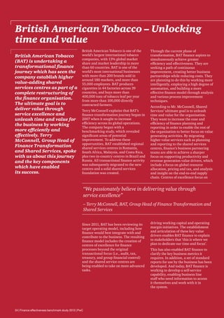 British American Tobacco – Unlocking
time and value
British American Tobacco
(BAT) is undertaking a
transformational finance
journey which has seen the
company establish higher
value-adding shared
services centres as part of a
complete restructuring of
the finance organisation.
The ultimate goal is to
deliver value through
service excellence and
unleash time and value for
the business by working
more efficiently and
effectively. Terry
McConnell, Group Head of
Finance Transformation
and Shared Services, spoke
with us about this journey
and the key components
which have enabled
its success.

British American Tobacco is one of the
world’s largest international tobacco
companies, with 13% global market
share and market leadership in more
than 60 countries. BAT is one of the
world’s most international businesses
with more than 200 brands sold in
around 180 markets, and more than
55,000 employees. BAT produces
cigarettes in 44 factories across 39
countries, and buys more than
400,000 tons of tobacco leaf per year
from more than 100,000 directly
contracted farmers.
Terry McConnell explains that BAT’s
finance transformation journey began in
2007 when it sought to increase
efficiency across its global operations.
The company began with a
benchmarking study, which revealed
significant areas of potential
improvement. To address these
opportunities, BAT established regional
shared services centres in Romania,
South Africa, Malaysia, and Costa Rica,
plus two in-country centres in Brazil and
Russia. All transactional finance activity
was subsequently migrated to the new
centres and a solid shared services
foundation was created.

Through the current phase of
transformation, BAT finance aspires to
simultaneously achieve greater
efficiency and effectiveness. They are
seeking a path of continuous
improvement, creating better business
partnerships while reducing costs. They
are planning to do this by working more
intelligently, employing a high degree of
automation, and building a more
effective finance model through analysis
and various process improvement
techniques.
According to Mr. McConnell, Shared
Services’ ultimate goal is to unleash
time and value for the organisation.
They want to increase the ease and
efficiency of finance planning and
reporting in order to enable the rest of
the organisation to better focus on value
generating activities. By migrating
higher value services such as planning
and reporting to the shared services
centres, finance’s business partnering
teams are able to achieve a sharper
focus on supporting productivity and
revenue generation value drivers, which
include a focus on global resource
allocation, pricing and tax, and analysis
and insight on the end-to-end supply
chain. Centres of excellence focus on

“We passionately believe in delivering value through
service excellence”
– Terry McConnell, BAT, Group Head of Finance Transformation and
Shared Services
Since 2011, BAT has been reviewing its
target operating model, including how
finance would best integrate with and
contribute to the business. The resulting
finance model includes the creation of
centres of excellence for finance
processes beyond the original
transactional focus (i.e., audit, tax,
treasury, and group financial control)
and the shared service centres are
being enabled to take on more advanced
tasks.

24 | Finance effectiveness benchmark study 2013 | PwC

driving working capital and operating
margin initiatives. The establishment
and articulation of these key value
drivers enables BAT finance to explain
to stakeholders that ‘this is where we
plan to dedicate our time and focus’.
This has also enabled BAT finance to
clarify the key business metrics it
requires. In addition, a set of standard
reports for use by the business has been
developed. And today, BAT finance is
working to develop a self-service
capability, enabling business line
staff who need information to access
it themselves and work with it in
the system.

 
