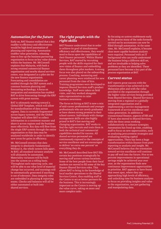 Automation for the future
Early on, BAT finance realised that a key
enabler to efficiency and effectiveness
would be high-level automation of
planning and reporting. Automation
enables value generation, releasing
time to free up the business partnering
organisation to focus on key value drivers
within the business. Mr. McConnell
explains that Malaysia, with both a
strong retained commercial finance
organisation and nearby shared services
centre, was designated as a pilot site for
the new finance organisation.
Forecasting and consolidation are
enabled through the ERP system and a
common business planning and
forecasting technology. A focus on
integration and automation has enabled
BAT to drive forecasting through the ERP
system with great success.
BAT is ultimately working toward a
Global ERP Template, which will allow
for standardisation of data across
regions. Data is currently fragmented
across legacy systems, and the Global
Template will allow BAT to collect
information in a consistent manner and
share it across regions and the business
more effectively. Key data will flow from
the single ERP system through the entire
organisation so that data may be
analysed worldwide in order to identify
new areas for gains in efficiency.
Mr. McConnell stresses that data
integrity is absolutely fundamental.
Without it, the whole system falls apart.
At BAT, all standard variance analysis
will ultimately be automated.
Materiality variances will be built
into the system on a rolling basis.
Throughout each reporting cycle, one
will be able to see what level of material
change has occurred, and warnings will
be automatically generated if anything
is out of tolerance. Data integrity roles
are embedded in planning  reporting
teams. Checks and balances will all be
either automated or built into
shared services.

The right people with the
right skills
BAT Finance understood that in order
to achieve its goal of simultaneous
efficiency and effectiveness, they would
need to focus upon the capabilities of
their finance personnel. Within Shared
Services, BAT started by recruiting
people with the skills required for their
new vision of finance and embedding
them throughout pilot markets. A strong
focus was also placed on the onboarding
process. Coaching, mentoring and
career planning were reinforced for new
personnel from the time of hire.
Training programmes were developed to
improve Shared Services staff’s product
knowledge. Staff were taken on field
visits, and they worked alongside
sales representatives to raise
business awareness.
The focus on hiring at BAT is now a mix
of mid-career professionals and younger
professionals who are newly graduated
or have shown strong promise in their
school careers. Individuals with change
management skills are also highly
prized in BAT’s fast moving and
changing organisation. BAT works to
find the right recruits and train them in
both the technical and commercial
capabilities needed for success. All
shared services personnel are
continuously exposed to the concepts of
service excellence and are encouraged
to deliver ‘an extra one percent’ on
everything they do.
Mr. McConnell described how BAT fills
certain key positions strategically by
moving staff across various locations.
Some of the best people from their local
markets are moved to fill some of the key
finance Shared Services roles. This
allows BAT to bring in the knowledge of
local market operations to the Shared
Services Centre, thus enabling staff at
the Centre to act as better partners for
the business. This is increasingly
important as the Centre is moving up
the value curve, taking on more and
more complex tasks.

By focusing on system enablement early
in the process many of the tasks formerly
carried out by accountants can now be
filled through automation. At the same
time, Mr. McConnell explains, it became
clear more capable business analysts
were required. Personnel with an IT
background who can really understand
the business bring a different skill set,
and are invaluable to helping solve
problems as they are identified. These
personnel have become a key part of the
process organisation at BAT.

Current status
BAT reports great success with the
transformation it has achieved in the
Malaysian pilot and with the value
provided to the organisation through
the higher value services being provided
from Shared Services. Shared Services is
moving from a regional to a globally
integrated organisation and is
implementing a service management
framework of service excellence and
value generation. In addition to
transactional finance, aspects of HR and
IT have also moved to Shared Services,
with the three areas working
collaboratively to enhance synergies.
Automation has freed up time, enabling
staff to focus on new opportunities, such
as analysing procurement strategies and
evaluating working capital
opportunities. There has been a huge
transformation within finance from pure
reporting to analysis and insight. Mr.
McConnell believes that the orientation
toward service excellence will continue
to pay off well into the future. Five to ten
percent improvements in operational
savings might be achieved year over
year, as the organisation finds new
continuous improvement opportunities
to prioritise. BAT appears to have found
that sweet spot, where they are
approaching high levels of efficiency,
and unlocking time for business analysts
to focus on providing insights and value
to the organisation, not just gathering
and manipulating data.

PwC | Unlocking Potential | 25

 