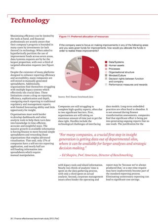 Technology
Maximising efficiency can be limited by
the tools at hand, and financial
professionals are acutely aware that
their company’s progress is bounded in
many cases by investments (or lack
thereof) in technology. When asked to
hypothetically partition the use of
improvement funds across seven areas,
data/systems requests are by far the
largest proportion, with over a third of
targeted allocation requests (see Figure
11).
Despite the existence of many platforms
designed to enhance reporting efficiency
and accessibility, many companies are
still mired in manually generated
spreadsheets. Additionally,
organisations find themselves struggling
with multiple legacy systems which
effectively silo crucial data. These
limitations create a drag on reporting
efficiency, sophistication and depth,
consigning much reporting to traditional
regulatory and management reports,
with limited forecasting ability and little
opportunity for insight.
Organisations must work harder
to develop dashboards and other
analytic tools to help them turn data
into knowledge in time-efficient,
accurate and insightful ways. The
massive growth in available information
is forcing finance to move beyond simple
spreadsheets and rewarding those
organisations that employ advanced
visualisation. That said, only 17% of
companies have a self-service reporting
application, and nearly half are
still loading information into
spreadsheets which require
manual manipulation.

Figure 11: Preferred allocation of resources
If the company were to focus on making improvements in any of the following areas
and you were given funds for improvements, how would you allocate the funds in
order to realise these improvements?
6%
7%
8%

34%

8%
19%

19%

Data/Systems
Human assets
Processes
Organisational structure
Mindset/Culture
Decision rights between function
and company
Performance measures and rewards

Source: PwC finance benchmark data

Companies are still struggling to
complete high-quality reports, often due
to two significant barriers. First,
organisations are still taking an
enormous amount of time just to get the
data right. Hurdles include the
technological challenges of interfacing

data models. Long-term embedded
practices are often hard to abandon. It
is not unusual during finance
transformation assessments, companies
find that significant effort is being put
into generating ongoing reports that no
one reads. The justification for the

“For many companies, a crucial first step in insight
generation is getting data out of departmental silos,
where it can be available for larger analyses and strategic
decision making.”
– Ed Shapiro, PwC Americas, Director of Benchmarking
with legacy tools and siloed information.
Nearly two-thirds of analysts’ time is
spent on the data gathering process,
with only a third spent on actual
analysis. Second, corporate management
issues often hinder the operating and

26 | Finance effectiveness benchmark study 2013 | PwC

report may be ‘because we’ve always
produced that,’ or a one-time request
may have inadvertently become part of
the standard reporting process.
Eliminating unnecessary reporting can
lead to significant cost savings.

 