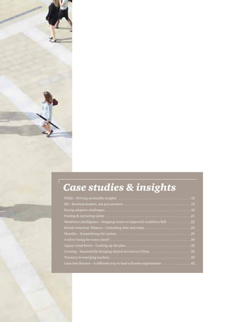 Case studies  insights
PGE – Driving actionable insights. . . . . . . . . . . . . . . . . . . . . . . . . . . . . . . . . . . . . . . . . . . 10
BD – Business leaders, not just partners . . . . . . . . . . . . . . . . . . . . . . . . . . . . . . . . . . . . . . . 14
Facing adaptive challenges. . . . . . . . . . . . . . . . . . . . . . . . . . . . . . . . . . . . . . . . . . . . . . . . . . 16
Finding  nurturing talent . . . . . . . . . . . . . . . . . . . . . . . . . . . . . . . . . . . . . . . . . . . . . . . . . . 21
Workforce intelligence – Stepping stones to improved workforce ROI . . . . . . . . . . . . . . 22
British American Tobacco – Unlocking time and value. . . . . . . . . . . . . . . . . . . . . . . . . . . 24
Skandia – Streamlining the system . . . . . . . . . . . . . . . . . . . . . . . . . . . . . . . . . . . . . . . . . . . 29
A silver lining for every cloud?. . . . . . . . . . . . . . . . . . . . . . . . . . . . . . . . . . . . . . . . . . . . . . . 30
Jaguar Land Rover – Cashing up the plan. . . . . . . . . . . . . . . . . . . . . . . . . . . . . . . . . . . . . . 32
Corning – Successfully bringing shared services to China . . . . . . . . . . . . . . . . . . . . . . . . 36
Treasury in emerging markets . . . . . . . . . . . . . . . . . . . . . . . . . . . . . . . . . . . . . . . . . . . . . . . 38
Lean into finance – A different way to lead a finance organisation . . . . . . . . . . . . . . . . . 42

 