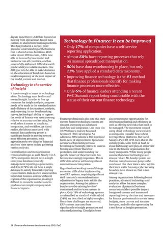 Jaguar Land Rover (JLR) has focused on
moving from spreadsheet-bound data
systems to shared information platforms.
This has produced a deeper, more
granular understanding of the business
that is shared across functions. With
sales in over 200 markets, JLR is now
able to forecast by base model and
variant across all countries, and has
successfully addressed difficulties with
predictability in volatile markets. One
JLR goal is to be able to make decisions
on the allocation of build slots based on
total transparency of the cash impact of
the model, variant and market.

Technology in Finance: It can be improved
•	Only 17% of companies have a self-service
reporting application.
•	Almost 50% have reporting processes that rely
on manual spreadsheet manipulation.
•	50% have data warehousing in place, but only
11% have applied a standard data taxonomy.
•	Improving finance technology is the #1 method
that finance professionals identify for making
finance processes more effective.
•	Only 6% of finance leaders attending a recent
PwC Summit report being comfortable with the
status of their current finance technology.

Technology in the service
of insight
It is not enough to invest in technology
alone. Technology must be directed
toward insight. In order to free up
resources for insight analysis, progress
needs to be made in the standardisation
and efficiency of data capture, analysis,
and reporting. In our benchmarking
survey, technology’s ability to support
the needs of finance was seen as strong
relative to accuracy and security, but
weak when it comes to simplicity,
integration, and workflow. As stated
earlier, the labour associated with
manual data gathering proves a
significant hurdle in moving toward
more efficient processes, with
approximately two-thirds of financial
analysts’ time spent in data gathering
versus analytics.
Centralisation and standardisation
remain challenges as well. Nearly 3 in 5
(57%) companies do not have a single
enterprise database to satisfy
management reporting requirements,
and 3 in 4 (72%) do not have a single
database to satisfy financial reporting
requirements. Data is often siloed within
individual business units or different
regions of the organisation, making it
difficult to reconcile numbers and to
produce even simple company-wide
financial reports.

Finance professionals also note that their
current finance technology systems are
weakest at creating an automated
workflow and integration. Less than 1 in
10 (9%) have a mature Balanced
Scorecard (BSC) developed. An
additional 50% indicate a BSC is utilised
but in need of improvement. Speed and
accuracy of forecasting are also
becoming increasingly central to success.
Moving away from ‘black box’
predictions and understanding the
specific drivers of these forecasts has
become increasingly important. This is
difficult to achieve without significant
automation and integration.
Organisations working toward change
encounter difficulties implementing
new ERP systems, requiring significant
staff time and a reconsideration or
adjustment of legacy tools within the
organisation. Among the primary
hurdles are the existing levels of
customised and intricate systems in
place. Only 18% of technology systems
are described as standard while a third
(34%) are described as highly complex.
Once these challenges are mastered,
ERP systems can contribute
significantly to insight generation and
advanced planning. Cloud platforms

28 | Finance effectiveness benchmark study 2013 | PwC

also present new opportunities for
information sharing and efficiency as
well as offering new risks that need to
be managed. The movement toward
using cloud technology varies widely
as companies consider how to best
leverage these platforms. But Carol
Sawdye, PwC US CFO, feels that in the
coming years, some form of SaaS or
cloud technology will play an important
role in the finance organisations for
many companies. While many people
assume that cloud technologies are
always riskier, Ms Sawdye points out
that too many businesses jump to the
conclusion that their data is safer within
their own walls. As many cyber security
breaches have shown us, that is not
always true.
Among organisations following better
practices, advanced technology and
analytics allow for more complex
evaluation of potential business
scenarios and their possible impact.
Integrated systems and automated
reporting free up the time and resources
for finance professionals to create better
budgets, more current and accurate
forecasts, and offer the opportunity for
a real focus on insight-generation.

 