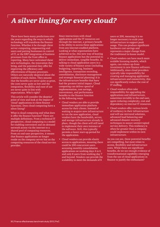 A silver lining for every cloud?
There have been many predictions over
the years regarding the ways in which
technology will transform the finance
function. Whether it be through client
server computing, empowering end
users and putting businesses in control
of IT, or the ERP integration of business
processes from the front office to
reporting. Many have welcomed these
new technologies, the innovation they
bring, and the potential they offer for
improving the efficiency and
effectiveness of finance processes.
Others are naturally skeptical about the
realities of such claims. They assume
that the benefits are never quite as great,
the costs never quite as low and the
integration, flexibility and ease of use
are never quite in line with
expectations. Who’s right?
This article will consider the skeptics’
point of view and look at the impact of
‘cloud’ applications in client finance
functions. Does cloud computing have a
silver lining?
What is cloud computing and what does
it offer the finance function? There are
multiple definitions. From a technical IT
perspective, cloud computing is a model
for enabling convenient and on-demand
network access via the internet to a
shared pool of computing resources.
From an end-user perspective, it means
that finance applications no longer
reside on the company server but on the
computing resources of the cloud service
provider.

Since interactions with cloud
applications and the IT resources are
through the internet, a primary benefit
is the ability to access these applications
from any internet-enabled platform.
Looking at what organisations have
achieved so far, this new way of hosting
finance applications has the potential to
deliver immediate, tangible benefits. In
talking to cloud application users in a
wide variety of finance areas (including
budgeting, reporting, business
intelligence, transaction recording,
consolidation, disclosure management
and strategic financial planning) it is
the infrastructure benefits that have
had the greatest initial impact. Cloud
computing can deliver speed of
implementation, cost savings,
convenience, and performance
benefits to the finance function
in the following ways:
•	 Cloud vendors are able to provide
immediate application platform
access for their clients. Instead of
waiting to acquire new infrastructure
to run the new application, cloud
vendors have the bandwidth, server,
and storage infrastructure already in
place, though the client will still need
to implement their own instance of
the software. Still, this typically
permits a faster start-up period for
the application.
•	 Cloud vendors can provide elastic
access to applications, meaning there
could be 200 concurrent users
accessing monthly consolidation
applications on working days 4 to 6
and only 8 users from working day 7
and beyond. Vendors can provide the
scalability to meet the demands of 8

30 | Finance effectiveness benchmark study 2013 | PwC

users or 200, meaning it is no
longer necessary to scale your
infrastructure to support peak
usage. This can produce significant
hardware cost savings and
represents a major change from
the traditional in-house model.
•	 Cloud vendors can have much more
scalable licensing models, which
again, can reduce up-front
investment in new finance software.
Additionally, since cloud providers
typically take responsibility for
creating and managing application
infrastructure and connectivity, this
can significantly reduce the cost of
IT staffing.
•	 Cloud vendors often take
responsibility for upgrading the
applications and infrastructure,
sometimes invisibly to the end user,
again reducing complexity, cost and
dependency on internal IT resources.
•	 Cloud vendors offer various levels
of resiliency in their infrastructure
and will use mirrored solutions,
advanced load balancing and
advanced disaster recovery
techniques to assure uninterrupted
service delivery. This resiliency is
often far greater than a company
could implement within its own
infrastructure.
As you can see, these potential benefits
are compelling, but most relate to
access, flexibility and infrastructure
costs. While these are significant
benefits, do we see enough evidence of
transformational capability emerging
from the use of cloud applications in
finance to justify the enthusiasm?

 